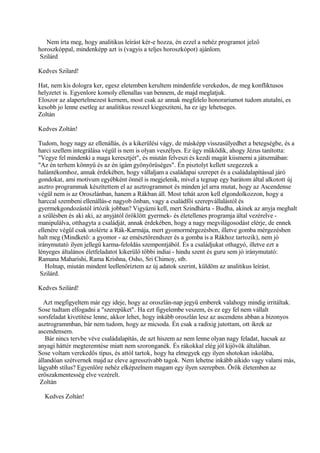 Nem írta meg, hogy analitikus leírást kér-e hozza, én ezzel a nehéz programot jelző
horoszkóppal, mindenképp azt is (vagyis a teljes horoszkópot) ajánlom.
Szilárd
Kedves Szilard!
Hat, nem kis dologra ker, egesz eletemben kerultem mindenfele verekedos, de meg konfliktusos
helyzetet is. Egyenlore komoly ellenallas van bennem, de majd meglatjuk.
Eloszor az alapertelmezest kernem, most csak az annak megfelelo honorariumot tudom atutalni, es
kesobb jo lenne esetleg az analitikus resszel kiegesziteni, ha ez igy lehetseges.
Zoltán
Kedves Zoltán!
Tudom, hogy nagy az ellenállás, és a kikerülési vágy, de másképp visszasülyedhet a betegségbe, és a
harci szellem integrálása végül is nem is olyan veszélyes. Ez úgy működik, ahogy Jézus tanította:
"Vegye fel mindenki a maga keresztjét", és miután felveszi és kezdi magát kiismerni a játszmában:
"Az én terhem könnyű és az én igám gyönyörűséges". Én pisztolyt kellett szegezzek a
halántékomhoz, annak érdekében, hogy vállaljam a családapai szerepet és a családalapítással járó
gondokat, ami motívum egyébként önnél is megjelenik, mivel a tegnap egy barátom által alkotott új
asztro programmak készítettem el az asztrogrammot és minden jel arra mutat, hogy az Ascendense
végül nem is az Oroszlánban, hanem a Rákban áll. Most tehát azon kell elgondolkozzon, hogy a
harccal szembeni ellenállás-e nagyob önban, vagy a családfői szerepvállalástól és
gyermekgondozástól írtózik jobban? Vigyázni kell, mert Szindhárta - Budha, akinek az anyja meghalt
a szülésben és aki aki, az anyjától öröklött gyermek- és életellenes programja által vezérelve -
manipulálva, otthagyta a családját, annak érdekében, hogy a nagy megvilágosodást elérje, de ennek
ellenére végül csak utolérte a Rák-Karmája, mert gyomormérgezésben, illetve gomba mérgezésben
halt meg (Mindkető: a gyomor - az emésztőrendszer és a gomba is a Rákhoz tartozik), nem jó
iránymutató ilyen jellegű karma-feloldás szempontjából. És a családjukat othagyó, illetve ezt a
lényeges általános életfeladatot kikerülő többi indiai - hindu szent és guru sem jó iránymutató:
Ramana Maharishi, Rama Krishna, Osho, Sri Chimoy, stb.
Holnap, miután mindent leellenőriztem az új adatok szerint, küldöm az analitikus leírást.
Szilárd.
Kedves Szilárd!
Azt megfigyeltem már egy ideje, hogy az oroszlán-nap jegyű emberek valahogy mindig irritáltak.
Sose tudtam elfogadni a "szerepüket". Ha ezt figyelembe veszem, és ez egy fel nem vállalt
sorsfeladat kivetítése lenne, akkor lehet, hogy inkább oroszlán lesz az ascendens abban a bizonyos
asztrogrammban, bár nem tudom, hogy az micsoda. Én csak a radixig jutottam, ott ikrek az
ascendensem.
Bár nincs tervbe véve családalapítás, de azt hiszem az nem lenne olyan nagy feladat, hacsak az
anyagi háttér megteremtése miatt nem szoronganék. És rákokkal elég jól kijövök általában.
Sose voltam verekedős típus, és attól tartok, hogy ha elmegyek egy ilyen shotokan iskolába,
állandóan szétvernek majd az eleve agresszívabb tagok. Nem lehetne inkább aikido vagy valami más,
lágyabb stílus? Egyenlőre nehéz elképzelnem magam egy ilyen szerepben. Örök életemben az
erőszakmentesség elve vezérelt.
Zoltán
Kedves Zoltán!
 