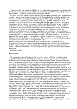 Tudom, nem illik ilyet tenni az ügyfelekkel, de meg kell dorgálnom önt, amiért „nem középiskolás
fokon” tanult, sőt: spirituális szinten is képzett személy létére, ilyen félelmei vannak, hogy önt majd a
karate klubban a gátlástalan és agresszív társai megverik! A karate
nem bunyó mint a box, hanem spirituális beavatási rendszer és lépésről lépésre, nagy óvatossággal és
személyre szabott arányossággal (hónapokig, sőt: évekig) történik a bevezetés, illetve a felkészítés
testi, lelki és szellemi szinten egyaránt. Sőt: a legagresszívebbek hagyják abba leghamarabb, vagy
csendesednek le a leginkább és fordítva. Persze, ez így van a „puhább” rendszereknél is, de
amennyiben ezzel a horoszkóppal, ön mindig a könynyebb és a kevésbé veszélyesnek tűnő utakat
választja, annyit ér az egészzel, mint hogyha a kritikai értéktudata fejlesztése helyett, a cukorka
szopogatást választaná. Önnek gyökresen újjá kell születnie, át kell alakulnia a tűz őselemhez (a
tűzprobákhoz), a harchoz és a reakció-készséghez való elemi viszonyulását illetően (voltaképpen
nem is láttam még ennyire tűz-igényes horoszkópot!), nem csak azért mert a Kosban áll a
majdhogynem teljesen negatívan fényszögelt Napja, hanem az Oroszlánban a Sárkányfarka és az
Oroszlánnak megfelelő V. házban a másik karmikus (negatív) pont: a Lilith, és amellett két spirituális
bolygó: a Plútó és az Uránusz. És mindennek a tetejében a Skorpiónak megfelelő VIII. házban áll a
Kos uralkodó bolygója: a harc, a nyers életerő, a férfiasság és az erélyesség bolygója, de az már
teljesen negatívan! Ne alkudozzon hát velem, mert ebben az esetben, az annyi mint hogyha magával
az Úristennel alkudozna, akitől ezt a sorsprogramját kapta.
Higgye el semmi olyan dolgot nem ajánlok önnek, amiből akárcsak a legkevesebb baja is
származhatna. Amennyiben viszont nem fogadja meg a tanácsomat az ön által, az anyai ági őseitől
öröklött negatív mentális energiák egyszerűen felrobanthatják az agyát, amennyiben nem kezdi
azokat a harci kultusz elemeinek a fokozatos elsajátításával és gyakorlásával kreatív képességekké
változtatni.
Barátsággal: Szilárd
Kedves Zoltán!
Ha megengeded, tegezni foglak és megkérlek szépen, te is ezt tedd, hogy ne kelljen a mgyar
magázódás fölösleges formuláival kinlódnunk. Nyugodt lehetsz, hogy ez részemről nem jelent
bizalmaskodást és esetleges rejtett "lehnegerlési" szándékot, mivel, talán az írásaomból is kiderül,
hogy a mások személyisége tiszteletben tartását tartom a legfontosabbnak. És pontosan ez az, amiért
számodra a tűzpróbák általi személyiség-alakítást anyira fontosnak tartom. Ezt nem csak a tizenkét
éve végzett gaykorló asztrológusi tapasztalataimból eredő meggyőződésemből kell "ennyire
erőltetnem" számodra, hanem a személyi tapasztalataimból is csak azt mondhatom, hogy ezzel, az éb
spirituális programomnáli si meredekebb és mejdhogynem egyértelműen tűzes életprogrammal téged
állandóan fog provokálni az élet, vagyis fognak provokálni a sorsod elemeit képező személyek és az
a legkeveseb, hogy ez egyre intenzívebbé válik majd, amikor családot alapítasz majd és
tehetetlenségedben jön hogy dühöngj, amiért nem tudsz a magaddal szembeni elvárásaod szerint
gerincesen viselékdeni, és esetleg a családodat megvédeni sem. (Csak, hogy egyet említsek: amikor
az első gyermekünket nem korházba szültük, hiába, hogy kilenc nap után, tök egészségesen és
enyhén lebarnult állapotban volt Medárda is, nem csak Emőke, erőszakkal be akarták fektetni
mindkettőt a korházba, ahol esetleg befertőzték volna, ahogy számtalan esesben ez itt megtörténik.
Nagyon a sarkamra kellett álnom és ordítoznom és egyértelműen határozottnak lennem, hogy ezt az
egészségügyi hatóságokkat képviselő orvosokkal szemben, akik börtönbe csukatással is
fenyegetőztek, megakadályozzam. Ezt, a korábbi lelki alkatommal nem tudtam volna megcsinálni és
utánnak evett volna a fene a lelkiismeret furdalás, illetve a gyávaságom miatt. Így viszont már
másnap elintéződött minden hivatalos papir, ami a gyermek anyakönyveztetéséhez kellett és
mehettünk is vissza a Hargita egy erdős dombján álló sátortáborunkba, ahol a Meda született és élete
első hat hetét töltötte, aminek köszönhetően három és fél éves koráig még csak meg sem volt hülve.
Egyelőre fogalmad nincs arról, hogy mennyi hülye törvény és szabályozás van érvényben a
civilzációban, amelyeknek a betartrása egyenesen veszélyezteti a családot és a gyermekek
egészségét. Csak, hogy egyetelen példát említsek: MO-n érvényben van egy őrültség, ami szerint a
 