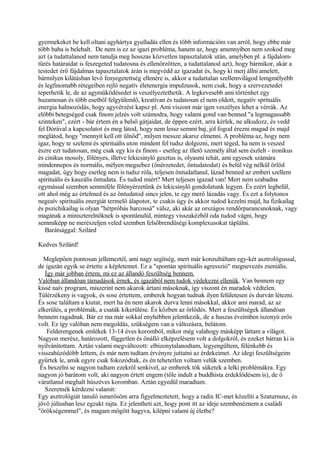 gyermekeket be kell oltani agyhártya gyulladás ellen és több információm van arról, hogy ebbe már
több baba is belehalt. De nem is ez az igazi probléma, hanem az, hogy amennyiben nem szokod meg
azt (a tudattalanod nem tanulja meg hosszas közvetlen tapasztalatok után, amelyben pl. a fájdalom-
tűrés határaidat is feszegeted tudatosna és ellenőrzötten, a tudattalanod azt), hogy bármikor, akár a
testedet érő fájdalmas tapasztalatok árán is megvédd az igazadat és, hogy ki merj állni amelett,
bármilyen kilátásban levő fenyegetettség ellenére is, akkor a tudattalan szellemvilágod lemgmélyebb
és legfinomabb rétegeiben rejlő negatív életenergia impulzusok, nem csak, hogy a szervezetedet
teperhetik le, de az agyműködésedet is veszélyeztethetik. A legkevesebb ami tőrténhet egy
huzamosan és több esetből felgyülemlő, kreatívan és tudatosan el nem oldott, negatív sprituális
energia halmozódás, hogy agyvérzést kapsz pl. Ami viszont már igen veszélyes lehet a vérrák. Az
előbbi betegséged csak finom jelzés volt számodra, hogy valami gond van benned "a legmagassabb
szinteken", ezért - bár értem én a belső gátjaidat, de éppen ezért, arra kérlek, ne alkudozz, és vedd
fel Dórával a kapcsolatot és meg látod, hogy nem lessz semmi baj, jól fogod érezni magad és majd
meglátod, hogy "mennyit kell ott ülnöd", milyen messze akarsz elmenni. A probléma az, hogy nem
igaz, hogy te szelemi és spirituális uton mindent fel tudsz dolgozni, mert téged, ha nem is veszed
észre ezt tudatosan, még csak egy kis és finom - esetleg az illető személy által sem észlelt - ironikus
és cinikus mosoly, fölényes, illetve lekicsinylő gesztus is, olyasmi tehát, ami egyesek számára
mindennepos és normális, mélyen megsebez (önérzetedet, öntudatodat) és belül vég nélkül örlöd
magadat, úgy hogy esetleg nem is tudsz róla, teljesen öntudatlanul, lázad benned az emberi szellem
spirituális és kauzális öntudata. És tudod miért? Mert teljesen igazad van! Mert nem szabadna
egymással szemben semmiféle fölényérzetünk és lekicsinylő gondolatunk legyen. És ezért legbelül,
ott ahol még az értelmed és az öntudatod sincs jelen, te egy merő lázadás vagy. És ezt a folytonos
negeaív spirituális energiát termelő álapotot, te csakis úgy és akkor tudod kezelni majd, ha fizikailag
és pszichikailag is olyan "hétpróbás harcossá" válsz, aki akár az országos rendőrparancsnoknak, vagy
magának a miniszterelnőknek is spontánulúl, mintegy visszakézből oda tudod vágni, hogy
semmiképp ne merészeljen veled szemben felsőbrendűségi komplexusokat táplálni.
Barátsággal: Szilárd
Kedves Szilárd!
Meglepően pontosan jellemeztél, ami nagy segítség, mert már konzultáltam egy-két asztrológussal,
de igazán egyik se értette a képletemet. Ez a "spontán spirituális agresszió" megnevezés zseniális.
Így már jobban értem, mi ez az állandó feszültség bennem.
Valóban állandóan támadások érnek, és igazából nem tudok védekezni ellenük. Van bennem egy
kissé naív program, miszerint nem akarok ártani másoknak, így viszont én maradok védtelen.
Túlérzékeny is vagyok, és sose értettem, emberek hogyan tudnak ilyen felületesen és durván létezni.
És sose találtam a kiutat, mert ha én nem akarok durva lenni másokkal, akkor ami marad, az az
elkerülés, a problémák, a csaták kikerülése. És közben az őrlődés. Mert a feszültségek állandóan
bennem ragadnak. Bár ez ma már sokkal enyhébben jelentkezik, de a huszas éveimben iszonyú erős
volt. Ez így valóban nem megoldás, szükségem van a változásra, belátom.
Felderengenek emlékek 13-14 éves koromból, mikor még valahogy másképp láttam a világot.
Nagyon merész, határozott, független és önálló elképzelésem volt a dolgokról, és ezeket bátran ki is
nyilvánítottam. Aztán valami megváltozott: elbizonytalanodtam, legyengültem, félénkebb és
visszahúzódóbb lettem, és már nem tudtam érvényre juttatni az érdekeimet. Az idegi feszültségeim
gyűrtek le, amik egyre csak fokozódtak, és én tehetetlen voltam velük szemben.
És beszélni se nagyon tudtam ezekről senkivel, az emberek tök süketek a lelki problémákra. Egy
nagyon jó barátom volt, aki nagyon értett engem (tőle indult a buddhista érdeklődésem is), de ő
váratlanul meghalt húszéves koromban. Aztán egyedül maradtam.
Szeretnék kérdezni valamit:
Egy asztrológiát tanuló ismerősöm arra figyelmeztetett, hogy a radix IC-met közelíti a Szaturnusz, és
jövő júliusban lesz egzakt rajta. Ez jelentheti azt, hogy pont itt az ideje szembenéznem a családi
"örökségemmel", és magam mögött hagyva, kilépni valami új életbe?
 