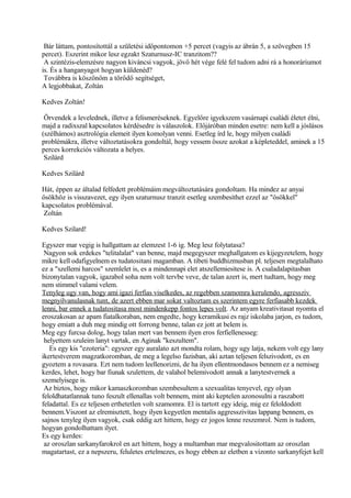 Bár láttam, pontosítottál a születési időpontomon +5 percet (vagyis az ábrán 5, a szövegben 15
percet). Eszerint mikor lesz egzakt Szaturnusz-IC tranzitom??
A szintézis-elemzésre nagyon kiváncsi vagyok, jövő hét vége felé fel tudom adni rá a honoráriumot
is. És a hanganyagot hogyan küldenéd?
Továbbra is köszönöm a törődő segítséget,
A legjobbakat, Zoltán
Kedves Zoltán!
Örvendek a levelednek, illetve a felismeréseknek. Egyelőre igyekszem vasárnapi családi életet élni,
majd a radixszal kapcsolatos kérdésedre is válaszolok. Előjáróban minden esetre: nem kell a jóslásos
(szélhámos) asztrológia elemeit ilyen komolyan venni. Esetleg írd le, hogy milyen családi
problémákra, illetve változtatásokra gondoltál, hogy vessem össze azokat a képleteddel, aminek a 15
perces korrekciós változata a helyes.
Szilárd
Kedves Szilárd
Hát, éppen az általad felfedett problémáim megváltoztatására gondoltam. Ha mindez az anyai
ősökhöz is visszavezet, egy ilyen szaturnusz tranzit esetleg szembesíthet ezzel az "ősökkel"
kapcsolatos problémával.
Zoltán
Kedves Szilard!
Egyszer mar vegig is hallgattam az elemzest 1-6 ig. Meg lesz folytatasa?
Nagyon sok erdekes "telitalalat" van benne, majd megegyszer meghallgatom es kijegyzetelem, hogy
mikre kell odafigyelnem es tudatositani magamban. A tibeti buddhizmusban pl. teljesen megtalalhato
ez a "szellemi harcos" szemlelet is, es a mindennapi elet atszellemiesitese is. A csaladalapitasban
bizonytalan vagyok, igazabol soha nem volt tervbe veve, de talan azert is, mert tudtam, hogy meg
nem stimmel valami velem.
Tenyleg ugy van, hogy ami igazi ferfias viselkedes, az regebben szamomra kerulendo, agressziv
megnyilvanulasnak tunt, de azert ebben mar sokat valtoztam es szerintem egyre ferfiasabb kezdek
lenni, bar ennek a tudatositasa most mindenkepp fontos lepes volt. Az anyam kreativitasat nyomta el
eroszakosan az apam fiatalkoraban, nem engedte, hogy keramikusi es rajz iskolaba jarjon, es tudom,
hogy emiatt a duh meg mindig ott forrong benne, talan ez jott at belem is.
Meg egy furcsa dolog, hogy talan mert van bennem ilyen eros ferfiellenesseg:
helyettem szuleim lanyt vartak, en Aginak "keszultem".
Es egy kis "ezoteria": egyszer egy auralato azt mondta rolam, hogy ugy latja, nekem volt egy lany
ikertestverem magzatkoromban, de meg a legelso fazisban, aki aztan teljesen felszivodott, es en
gyoztem a rovasara. Ezt nem tudom leellenorizni, de ha ilyen ellentmondasos bennem ez a nemiseg
kerdes, lehet, hogy bar fiunak szulettem, de valahol belemivodott annak a lanytestvernek a
szemelyisege is.
Az biztos, hogy mikor kamaszkoromban szembesultem a szexualitas tenyevel, egy olyan
feloldhatatlannak tuno feszult ellenallas volt bennem, mint aki keptelen azonosulni a raszabott
feladattal. Es ez teljesen erthetetlen volt szamomra. El is tartott egy ideig, mig ez feloldodott
bennem.Viszont az elremisztett, hogy ilyen kegyetlen mentalis aggresszivitas lappang bennem, es
sajnos tenyleg ilyen vagyok, csak eddig azt hittem, hogy ez jogos lenne reszemrol. Nem is tudom,
hogyan gondolhattam ilyet.
Es egy kerdes:
az oroszlan sarkanyfarokrol en azt hittem, hogy a multamban mar megvalositottam az oroszlan
magatartast, ez a nepszeru, feluletes ertelmezes, es hogy ebben az eletben a vizonto sarkanyfejet kell
 