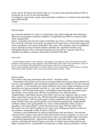 tervbe vennem. De hogyan lehet rajonni, hogy ez az oroszlan szerep meg ilyen problemas? Mert ez
tenyleg igy van, de erre mi utal a horoszkopban?
Es megegyszer, nagyon halas vagyok, hogy mindezekkel szembesitesz, azt hiszem, fontos lepesekkel
jutok ezaltal elorebb.
Zoltán"
-------------------------------------------------------------------------------------------------------------------
Kedves Szilárd,
egy ismerősöm ajánlotta ezt a címet, ezt a lehetőséget, hogy választ kaphassak életem kérdéseire.
Hamarosan összegyűjtöm az adatokat, elküldöm, és megrendelek egy 8000 Ft-os elemzést előbb
rólam, majd páromról.
Sajnos, mostanában nem jól érzem magam a bőrömben, úgy érzem, az életem nem úgy halad, ahogy
kéne, szeretnék változtatni, de azt látom, egymagam kevés vagyok hozzá, a környezetem pedig nem
nyitott a gondjaimra. Tele vagyok kérdésekkel, válasz nincs, csak a kétségek, hogy mit csinálhattam
rosszul. Remélem, közösen ki tudunk alakítani valamiféle utat, megoldást számomra, hogy
boldogabban élhessek. Előre is köszönöm türelmét, most már csak ez a vigaszom, hogy az ön
segítségével javíthatok az életemen. Köszönettel, üdvözlettel Póka Réka
Kedves Réka!
Tessék nyugodtan elküldeni a létező adatokat, majd meglátjuk, hogy kellenek-e mások. Ha ezekkel nem tudnám
beállítani az asztrogramot úgy, hogy meglegyen a belső koherenciája, sajátos logikai motívumrendszere, amúgy sem
készítem el a horoszkópot. Ha ez felmerülne én majd megírom, hogy mire van még szükségem.
Persze, azokról a bajokról, problémákról is írnia kell, amelyek az ön sors-krízisének az elemeit képezik, és amelyek
miatt hozzám fordult segítségért, ahhoz, hogy tényleg hathatós legyen a feltárás. Szilárd
Kedves Szilárd,
nem is hittem volna, hogy ilyen hamar válasz érkezik... köszönöm szépen.
Betegségeim: kiskoromban egy Frenolon nevű gyógyszerből ettem meg egy adagot (apámnak írta
fel orvos, csak megtaláltam), ami miatt epilepszia-gyanúval évekig vizsgáltak, de nem lett semmi baj
tőle. Aztán kb. 11 éves koromban egy olyanra emlékszem, hogy a busz mögött átszaladtam az úton,
hajszál híja volt, hogy egy teherautó nem ütött el... csak, mert a járdán megláttam anyukám, hozzá
szaladtam át. 1981-ben pont karácsonykor a jobb lábfejem ízülete begyulladt, nem tudtam menni
rajta hetekig. Azóta is gyakran fáj. 1985-ben motorbalesetem volt, motorral estünk a
vőlegényemmel, a jobb térdem szétnyílt, össze kellett varrni, de csak a lágyrészt vágta el a motor
tükre, semmi bajom nem lett tőle más. 1996-ban bal térdben részleges térdszalagszakadásom volt,
sokáig nehezen jártam. 1999-ben egyik napról a másikra megfájdult a jobb csípőm, nem tudtam
menni. Kiderült, hogy nyitott gerinccsigolyám van, porckorong rendellenesség, csípőproblémák
(zsibbadt a lábam), enyhe gerincgörbület van. Azóta is ízületi problémáim vannak, de már az
ujjaimban is, néha nagyon fájnak. Volt két művi abortuszom, egyik 1985-ben, másik 1996-
ban.Vetélés nem volt, szülési komplikáció sem. Sajnos anyai, dédnagyanyai ágról nem tudok írni
ilyen témában. Anyukámék elváltak, de előtte se éltek jól.
Szerettem volna továbbtanulni, de szüleim anyagi helyzete miatt nem lehetett. Ami szerettem
volna lenni akkor: tolmács vagy nyelvész. Még menet közben tetszett az újságírás is, az ma is vonz.
Kérdéseim, problémáim: úgy érzem, párom elnyom, lehúz, nem tudok épülni miatta, nem tudom
megvalósítani elképzeléseimet. Nagyon nehéz természetű, introvertált ember, s noha szeretjük
egymást, a lelki kapcsolat hiányától nagyon szenvedek. Az életnek szinte minden területén csak
negatív irányban hat rám. A gyerekekkel való kapcsolata is, főleg a lányával, problémás. Hirtelen
 
