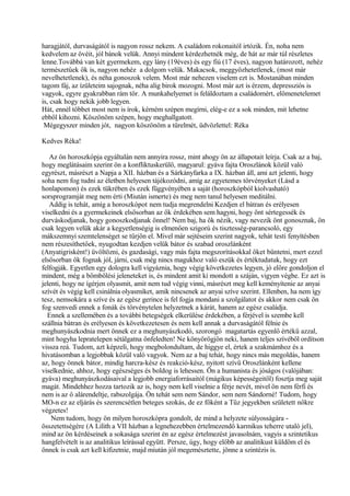 haragjától, durvaságától is nagyon rossz nekem. A családom rokonaitól irtózik. Én, noha nem
kedvelem az övéit, jól bánok velük. Annyi mindent kérdezhetnék még, de hát az már túl részletes
lenne.Továbbá van két gyermekem, egy lány (19éves) és egy fiú (17 éves), nagyon határozott, nehéz
természetűek ők is, nagyon nehéz a dolgom velük. Makacsok, meggyőzhetetlenek, (most már
nevelhetetlenek), és néha gonoszok velem. Most már nehezen viselem ezt is. Mostanában minden
tagom fáj, az ízületeim sajognak, néha alig birok mozogni. Most már azt is érzem, depressziós is
vagyok, egyre gyakrabban rám tör. A munkahelyemet is feláldoztam a családomért, előmenetelemet
is, csak hogy nekik jobb legyen.
Hát, ennél többet most nem is írok, kérném szépen megírni, elég-e ez a sok minden, mit lehetne
ebből kihozni. Köszönöm szépen, hogy meghallgatott.
Mégegyszer minden jót, nagyon köszönöm a türelmét, üdvözlettel: Réka
Kedves Réka!
Az ön horoszkópja egyáltalán nem annyira rossz, mint ahogy ön az állapotait leírja. Csak az a baj,
hogy meglátásaim szerint ön a konfliktuskerülő, magyarul: gyáva fajta Oroszlánok közül való
egyrészt, másrészt a Napja a XII. házban és a Sárkányfarka a IX. házban áll, ami azt jelenti, hogy
soha nem fog tudni az életben helyesen tájékozódni, amíg az egyetemes törvényeket (Lásd a
honlapomon) és ezek tükrében és ezek függvényében a saját (horoszkópból kiolvasható)
sorsprogramját meg nem érti (Miután ismerte) és meg nem tanul helyesen meditálni.
Addig is tehát, amíg a horoszkópot nem tudja megrendelni Kezdjen el bátran és erélyesen
viselkedni és a gyermekeinek elsősorban az ők érdekében sem hagyni, hogy önt sértegessék és
durváskodjanak, hogy gonoszkodjanak önnel! Nem baj, ha ők nézik, vagy nevezik önt gonosznak, ön
csak legyen velük akár a kegyetlenségig is elmenően szigorú és tisztesség-parancsoló, egy
mákszemnyi szemtelenséget se tűrjön el. Mivel már sejtéseim szerint nagyok, tehát testi fenyítésben
nem részesíthetőek, nyugodtan kezdjen velük bátor és szabad oroszlánként
(Anyatigrisként!) üvöltözni, és gazdasági, vagy más fajta megszorításokkal őket büntetni, mert ezzel
elsősorban ők fognak jól, járni, csak még nincs magukhoz való eszük és értéktudatuk, hogy ezt
felfogják. Egyetlen egy dologra kell vigyáznia, hogy végig következetes legyen, jó előre gondoljon el
mindent, még a bömbölési jeleneteket is, és mindent amit ki mondott a száján, vigyen végbe. Ez azt is
jelenti, hogy ne ígérjen olyasmit, amit nem tud végig vinni, másrészt meg kell keményítenie az anyai
szívét és végig kell csinálnia olyasmiket, amik nincsenek az anyai szíve szerint. Ellenben, ha nem így
tesz, nemsokára a szíve és az egész gerince is fel fogja mondani a szolgálatot és akkor nem csak ön
fog szenvedi ennek a fonák és törvénytelen helyzetnek a kárát, hanem az egész családja.
Ennek a szellemében és a további betegségek elkerülése érdekében, a férjével is szembe kell
szállnia bátran és erélyesen és következetesen és nem kell annak a durvaságától félnie és
meghunyászkodnia mert önnek ez a meghunyászkodó, szorongó magatartás egyenlő értékű azzal,
mint hogyha lepratelepen sétálgatna önfeledten! Ne könyörögjön neki, hanem teljes szívéből ordítson
vissza reá. Tudom, azt képzeli, hogy megbolondultam, de higgye el, értek a szakmámhoz és a
hivatásomban a legjobbak közül való vagyok. Nem az a baj tehát, hogy nincs más megoldás, hanem
az, hogy önnek bátor, mindig harcra-kész és reakció-kész, nyitott szívű Oroszlánként kellene
viselkednie, ahhoz, hogy egészséges és boldog is lehessen. Ön a humanista és jóságos (valójában:
gyáva) meghunyászkodásaival a legjobb energiaforrásaitól (mágikus képességeitől) fosztja meg saját
magát. Mindehhez hozza tartozik az is, hogy nem kell viselnie a férje nevét, mivel ön nem férfi és
nem is az ő alárendeltje, rabszolgája. Ön tehát sem nem Sándor, sem nem Sándorné! Tudom, hogy
MO-n ez az eljárás és szerencsétlen beteges szokás, de ez főként a Tűz jegyekben született nőkre
végzetes!
Nem tudom, hogy ön milyen horoszkópra gondolt, de mind a helyzete súlyosságára -
összetettségére (A Lilith a VII házban a legnehezebben értelmezendő karmikus teherre utaló jel),
mind az ön kérdéseinek a sokasága szerint én az egész értelmezést javasolnám, vagyis a szintetikus
hangfelvételt is az analitikus leírással együtt. Persze, úgy, hogy előbb az analitikust küldöm el és
önnek is csak azt kell kifizetnie, majd miután jól megemésztette, jönne a szintézis is.
 