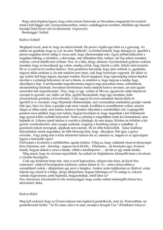 Hogy némi fogalma legyen, hogy miért tartom fontosnak az Oroszlános magatartás bevezetését
mind a külvilággal való viszonyrendszerében, mind a családtagjaival szemben, elküldöm egy hasonló
karmájú fiatal fiúval való levelezésemet. (Agresszió)
Barátsággal: Szilárd
Kedves Szilárd!
Meglepett kicsit, amit írt, hogy én milyen lennék. De persze végülis igaz lehet ez a gyávaság. Az
ember azt gondolja, hogy az a jó, ha nem "balhézik", és közben kiderül, hogy dehogyis jó. Igaziból a
párom reagálása tartott eddig is vissza attól, hogy ellentmondjak neki. Egyre jobban kikészített a
reagálása lelkileg, a sértődése, a durvasága, már elfáradtam bele, tudtam, mit fog nekem mondani,
ordítani, szóval inkább nem szóltam. Nos, itt a hiba, ahogy elnézem. Gyerekeimnek gyakran szoktam
mondani, hogy ne beszéljenek így velem, mindig szólok, hogy létezik a szülő, felnőtt iránti tisztelet.
De ez is csak kevés esetben hatásos. Nem gondolom furcsának, hogy akár ordítsak is, egyáltalán,
nagyon ritkán szoktam is, ha már másként nem ment, csak hogy komolyan vegyenek. De akkor ez
egy eszköz kell hogy legyen, legvégső esetben. Kicsit megijeszt, hogy egészségileg milyen bajokat
okozhat a a jelenlegi helyzetem, de azt is látom, és remélem is, hogy megvan a módja, hogy
elkerüljem a bajt. A névhasználat megváltoztatása nagyon nagy procedúra lenne, sorbaállások,
okmánybélyeg-fizetések, borzalmas körülményes lenne másként kérni a nevemet, azt nem igazán
szeretném már megváltoztatni. Tény, hogy ez egy szokás itt Mo-on, ugyanis ha valaki lánynéven
szerepel és gyereke van, hiába van férje, egyből lányanyának, hogy úgy mondjam, ledér
nőszemélynek gondolja a közvélemény. Csak nagyon kevesen maradnak lánynevűkön itt.
Igaziból az is visszatart, hogy férjemnek ellentmondjak, mert mostanában munkahelyi gondjai vannak
(bár igaz, húsz éve ilyen, a gondjai csak most vannak, korábban is eszmélhettem volna), annyira
ideges az állása miatt, nem tudom, helyes-e ilyenkor elkezdeni a szembeállást vele. Legnagyobb
gondom most például, hogy nem tudom, hogyan beszéljem rá, hogy megoldjuk a két különnemű
nagy gyerek külön szobába helyezését. Noha ez jelenleg is megoldható lenne kis lemondással, nem
hajlandó rá. Lehetne másik lakásra is cserélni a jelenlegit, de nem akarja. Közben én őrlődöm a két
gyerek veszekedéseitől, nincs nyugta senkinek, rengeteg a feszültség emiatt a családban. A
gyerekeim nekem morognak, apjuknak nem mernek. De én ebbe beleőszülök. Sokat lendítene
helyzetünkön ennek megoldása, de több bátorság kéne, hogy elkezdjem. Hát igen, a gyáva
oroszlán...Vagy pedig nem is kéne tekintettel lennem őrá se, másokra se, magam és az egészségem
legyen a fontosabb vajon?
Elolvastam a levelezést a mellékletben, igazán érdekes. Főleg az, hogy valakinek olyan tevékenységet
kéne folytatnia, ami - látszólag - nagyon távol áll tőle... Félelmetes... de bizonyára igaz, kíváncsi
lennék, hogyan alakult a sorsa a fiúnak, vállalt-e küzdősportot … de hát ez egy másik kérdés.
Még annyit, hogy én szívesen tegeződnék, ha szabad ezt felajánlanom, könnyebb lenne a levelezés,
a virtuális beszélgetés.
Csak egy kérdésem lenne már, nem is ezzel kapcsolatos, teljesen más téma, de kicsit fura
számomra: valakivel beszélgettem telefonon, sohase láttam őt. És - mint a könyvekben a
szereplőknél szokás - elképzeltem egy arcot a hanghoz. Amikor aztán találkoztam az illetővel, szinte
teljesen úgy nézett ki a hölgy, ahogy elképzeltem, hogyan lehetséges ez? És amúgy is, sokszor
vannak megérzéseim, amik bejönnek, beigazolódnak, mitől lehet ez?
Nos, búcsúzom, köszönettel és tele reménységgel, hogy ezután sokkal minőségibb életem lesz,
üdvözlettel: Réka
Kedves Réka!
Meg kell szoknod, hogy az Úristen teljesen más logikával gondolkozik, mint mi. Pontosabban: mi
gondolkozunk ferdén: "Az Én utam, nem a te utad, mondja a Seregek Ura." (Prédikátor könyve)
 