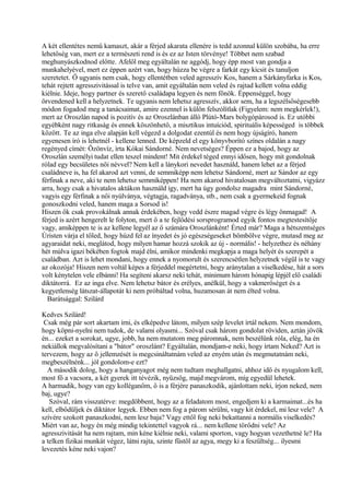 A két ellentétes nemű kamaszt, akár a férjed akarata ellenére is tedd azonnal külön szobába, ha erre
lehetőség van, mert ez a természeti rend is és ez az Isten törvénye! Többet nem szabad
meghunyászkodnod előtte. Afelől meg egyáltalán ne aggódj, hogy épp most van gondja a
munkahelyével, mert ez éppen azért van, hogy húzza be végre a farkát egy kicsit és tanuljon
szeretetet. Ő ugyanis nem csak, hogy ellentétben veled agresszív Kos, hanem a Sárkányfarka is Kos,
tehát rejtett agresszivitással is telve van, amit egyáltalán nem veled és rajtad kellett volna eddig
kiélnie. Ideje, hogy partner és szerető családapa legyen és nem főnök. Éppenséggel, hogy
örvendened kell a helyzetnek. Te ugyanis nem lehetsz agresszív, akkor sem, ha a legszélsőségesebb
módon fogadod meg a tanácsaimat, amire ezennel is külön felszólítlak (Figyelem: nem megkérlek!),
mert az Oroszlán napod is pozitív és az Oroszlánban álló Plútó-Mars bolygópárosod is. Ez utóbbi
egyébként nagy ritkaság és ennek köszönhető, a misztikus intuíciód, spirituális képességed is többek
között. Te az inga elve alapján kell végezd a dolgodat ezentúl és nem hogy újságíró, hanem
egyenesen író is lehetnél - kellene lenned. De képzeld el egy könyvborító színes oldalán a nagy
regényed címét: Özönvíz, írta Kókai Sándorné. Nem nevetséges? Éppen ez a bajod, hogy az
Oroszlán személyi tudat ellen teszel mindent! Mit érdekel téged ennyi idősen, hogy mit gondolnak
rólad egy becsületes női névvel? Nem kell a lánykori nevedet használd, hanem lehet az a férjed
családneve is, ha fel akarod azt venni, de semmiképp nem lehetsz Sándorné, mert az Sándor az egy
férfinak a neve, aki te nem lehetsz semmiképpen! Ha nem akarod hivatalosan megváltoztatni, vigyázz
arra, hogy csak a hivatalos aktákon használd így, mert ha úgy gondolsz magadra mint Sándorné,
vagyis egy férfinak a női nyúlványa, végtagja, ragadványa, stb., nem csak a gyermekeid fognak
gonoszkodni veled, hanem maga a Sorsod is!
Hiszen ők csak provokálnak annak érdekében, hogy vedd észre magad végre és légy önmagad! A
férjed is azért hengerelt le folyton, mert ő a te fejlődési sorsprogramod egyik fontos megtestesítője
vagy, amiképpen te is az kellene legyél az ő számára Oroszlánként! Érted már? Maga a hétszentséges
Úristen várja el tőled, hogy húzd fel az ínyedet és jó egészségeseket bömbölve végre, mutasd meg az
agyaraidat neki, meglátod, hogy milyen hamar hozzá szokik az új - normális! - helyzethez és néhány
hét múlva igazi békében fogtok majd élni, amikor mindenki megkapja a maga helyét és szerepét a
családban. Azt is lehet mondani, hogy ennek a nyomorult és szerencsétlen helyzetnek végül is te vagy
az okozója! Hiszen nem voltál képes a férjeddel megértetni, hogy aránytalan a viselkedése, hát a sors
volt kénytelen vele elbánni! Ha segíteni akarsz neki tehát, minimum három hónapig lépjél elő családi
diktátorrá. Ez az inga elve. Nem lehetsz bátor és erélyes, anélkül, hogy a vakmerőséget és a
kegyetlenség látszat-állapotát ki nem próbáltad volna, huzamosan át nem élted volna.
Barátsággal: Szilárd
Kedves Szilárd!
Csak még pár sort akartam írni, és elképedve látom, milyen szép levelet írtál nekem. Nem mondom,
hogy köpni-nyelni nem tudok, de valami olyasmi... Szóval csak három gondolat röviden, aztán jövök
én... ezeket a sorokat, ugye, jobb, ha nem mutatom meg páromnak, nem beszélünk róla, elég, ha én
nekiállok megvalósítani a "bátor" oroszlánt? Egyáltalán, mondjam-e neki, hogy írtam Neked? Azt is
tervezem, hogy az ő jellemzését is megcsináltatnám veled az enyém után és megmutatnám neki,
megbeszélnénk... jól gondolom-e ezt?
A második dolog, hogy a hanganyagot még nem tudtam meghallgatni, ahhoz idő és nyugalom kell,
most fő a vacsora, a két gyerek itt tévézik, nyüzsög, majd megvárom, míg egyedül lehetek.
A harmadik, hogy van egy kolléganőm, ő is a férjére panaszkodik, ajánlottam neki, írjon neked, nem
baj, ugye?
Szóval, rám visszatérve: megdöbbent, hogy az a feladatom most, engedjem ki a karmaimat...és ha
kell, elbődüljek és diktátor legyek. Ebben nem fog a párom sérülni, vagy kit érdekel, mi lesz vele? A
szívére szokott panaszkodni, nem lesz baja? Vagy ettől fog neki bekattanni a normális viselkedés?
Miért van az, hogy én még mindig tekintettel vagyok rá... nem kellene törődni vele? Az
agresszivitását ha nem rajtam, min kéne kiélnie neki, valami sporton, vagy hogyan vezethetné le? Ha
a telken fizikai munkát végez, látni rajta, szinte füstöl az agya, megy ki a feszültség... ilyesmi
levezetés kéne neki vajon?
 