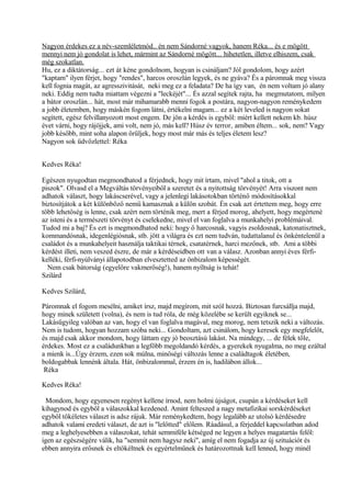 Nagyon érdekes ez a név-szemléletmód.. én nem Sándorné vagyok, hanem Réka... és e mögött
mennyi nem jó gondolat is lehet, mármint az Sándorné mögött... hihetetlen, illetve elhiszem, csak
még szokatlan.
Hu, ez a diktátorság... ezt át kéne gondolnom, hogyan is csináljam? Jól gondolom, hogy azért
"kaptam" ilyen férjet, hogy "rendes", harcos oroszlán legyek, és ne gyáva? És a páromnak meg vissza
kell fognia magát, az agresszivitását, neki meg ez a feladata? De ha így van, én nem voltam jó alany
neki. Eddig nem tudta miattam végezni a "leckéjét"... És azzal segítek rajta, ha megmutatom, milyen
a bátor oroszlán... hát, most már mihamarabb menni fogok a postára, nagyon-nagyon reménykedem
a jobb életemben, hogy máskén fogom látni, értékelni magam... ez a két leveled is nagyon sokat
segített, egész felvillanyozott most engem. De jön a kérdés is egyből: miért kellett nekem kb. húsz
évet várni, hogy rájöjjek, ami volt, nem jó, más kell? Húsz év terror, amiben éltem... sok, nem? Vagy
jobb később, mint soha alapon örüljek, hogy most már más és teljes életem lesz?
Nagyon sok üdvözlettel: Réka
Kedves Réka!
Egészen nyugodtan megmondhatod a férjednek, hogy mit írtam, mivel "ahol a titok, ott a
piszok". Olvasd el a Megváltás törvényeiből a szeretet és a nyitottság törvényét! Arra viszont nem
adhatok választ, hogy lakáscserével, vagy a jelenlegi lakásotokban történő módosításokkal
biztosítjátok a két különböző nemű kamasznak a külön szobát. Én csak azt értettem meg, hogy erre
több lehetőség is lenne, csak azért nem történik meg, mert a férjed morog, ahelyett, hogy megértené
az isteni és a természeti törvényt és cselekedne, mivel el van foglalva a munkahelyi problémáival.
Tudod mi a baj? És ezt is megmondhatod neki: hogy ő harcosnak, vagyis zsoldosnak, katonatisztnek,
kommandósnak, idegenlégiósnak, stb. jött a világra és ezt nem tudván, tudattalanul és önkéntelenül a
családot és a munkahelyeit használja taktikai térnek, csatatérnek, harci mezőnek, stb. Ami a többi
kérdést illeti, nem veszed észre, de már a kérdéseidben ott van a válasz. Azonban annyi éves férfi-
kelléki, férfi-nyúlványi állapotodban elvesztetted az önbizalom képességét.
Nem csak bátorság (egyelőre vakmerőség!), hanem nyíltság is tehát!
Szilárd
Kedves Szilárd,
Páromnak el fogom mesélni, amiket írsz, majd megírom, mit szól hozzá. Biztosan furcsállja majd,
hogy minek született (volna), és nem is tud róla, de még közelébe se került egyiknek se...
Lakásügyileg valóban az van, hogy el van foglalva magával, meg morog, nem tetszik neki a változás.
Nem is tudom, hogyan hozzam szóba neki... Gondoltam, azt csinálom, hogy keresek egy megfelelőt,
és majd csak akkor mondom, hogy láttam egy jó beosztású lakást. Na mindegy, ... de félek tőle,
érdekes. Most ez a családunkban a legfőbb megoldandó kérdés, a gyerekek nyugalma, no meg ezáltal
a mienk is...Úgy érzem, ezen sok múlna, minőségi változás lenne a családtagok életében,
boldogabbak lennénk általa. Hát, önbizalommal, érzem én is, hadilábon állok...
Réka
Kedves Réka!
Mondom, hogy egyenesen regényt kellene írnod, nem holmi újságot, csupán a kérdéseket kell
kihagynod és egyből a válaszokkal kezdened. Amint felteszed a nagy metafizikai sorskérdéseket
egyből tökéletes választ is adsz rájuk. Már reménykedtem, hogy legalább az utolsó kérdésedre
adhatok valami eredeti választ, de azt is "lelőtted" előlem. Ráadásul, a férjeddel kapcsolatban adod
meg a leghelyesebben a válaszokat, tehát semmiféle kétséged ne legyen a helyes magatartás felől:
igen az egészségére válik, ha "semmit nem hagysz neki", amíg el nem fogadja az új szituációt és
ebben annyira erősnek és eltökéltnek és egyértelműnek és határozottnak kell lenned, hogy minél
 