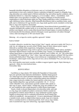 hamarabb sikerüljön elfogadnia az új helyzetet, mert az ő szívének éppen azt használ, ha
egyértelműen és nem csak a tudatával, hanem a tudattalan alvilágával is megérti és elfogadja, hogy
még alattomban sem szabad rajtad és fölötted uralkodnia! Így nem kellene egyebet csinálnom, mint a
kérdéseket kihúzni és a válaszokat meghagyva, az én nevemben - aláírva - visszaküldeni. Azért
küldöm tehát vissza egészében a leveledet, hogy magam a fölösleges levélszerkesztéstől
megkíméljem és neked lehetőséget adjak arra, hogy mindig emlékezhess ezekre a kérdésekre és a
saját, tökéletesen helyes válaszaira. Minél hamarabb elkészíthetem tehát az analitikus leírást, annál
jobb, mert te tökéletesen fel vagy készülve arra, hogy annak egyetlen szavát, mondatát se értsd majd
félre és, hogy amit megértesz, hasznosítsd.
Persze, hogy szívesen veszem az újabb rendeléseket, hiszen három kiskorú gyermekből és egy
várandós feleségből álló családot tartok el, és ezt úgy hogy sem gyest, se gyed-et, vagy családi
pótlékot nem kapunk, mivel a román állam ilyesmit nem ad alanyi alapon, a (szintén konfliktus- és
konfrontációkerülő Oroszlánnak született!) feleségem viszont egyetemista volt amikor feleségül
vettem, tehát nem dolgozott és TB-t nem fizetett soha.
Bátorság – sőt, az inga elve szerint, egyelőre: agresszió! Szilárd
Kedves Szilárd!
Leveledre válaszolva: zavarba hoz, hogy én ilyen "okos" vagyok, csak nem is tudok róla? Na jó, ez
csak vicc, de valahogy így van ezek szerint? Örülök, hogy azt látod, teljesen nyitott vagyok,
felkészült az analitikus leírás megértésére, befogadására, hasznosítására.
Szeretném még megkérdezni, hogy erről az egészről, amit mi itt kiókumláltunk nekem, meséljek-e
férjemnek? Milyen könnyű is lenne neki azt mondani, hogy "öregem, a te érdekedben balhézok,
nehogy bajod legyen, és igenis lakást cserélünk, punktum, szót se többet, stb., stb." Mit szólna ehhez
a beszédhez? Na, megint jön az "okos" válasz: vagy csak tegyem dolgom, szótlanul? Mit fog szólni a
hirtelen pálfordulásomhoz? Meg fogja-e érteni tetteimet pl. a tudatalattijával? Neki vajon okoz-e
feszültséget, valami negatív érzést, hogy nem azt teszi, ami az életfeladata? Nos, erre azért már nincs
ám válaszom!
Nos, most egyelőre ennyi jutott eszembe, továbbra is nagyon izgatott vagyok. Hajrá, bátorság és
agresszió - írnám, ha vicces kedvem lenne...
Üdvözöllek: Réka
KEDVES RÉKA!
A probléma az, hogy neked a XII. házban álló Napoddal és Uránuszodal,
Igen erős spirituális tudat-fejlesztési életfeladatod - fejlődési életprogramod
van. Neked igen erős rejtett spirituális képességeid - misztikus intuíciód van
a tudattalanodban elrejtve, de amíg a személyiségi tudatod nincs kifejlődve
még a maga természetes módján sem, hanem egyelőre csökevényes, nem
hogy fejletlen állapotban vagy spirituális szempontból - kb. 15 - 16 éves
szintre süllyedtél vissza, olyan kamasz gyermek szintjére tehát, akinek az
apja vagy az anyja - neked a férjed - mondja meg, hogy mit csináljon és mit
ne, nem rendelkezik tehát szabad akarattal és önálló döntési képességgel.
Ennek a fonák és abszurd állapotodnak a következtében tehát, nem csak
az a baj, hogy nem rendelkezel ezekkel a természetes felnőtti személyi ké-
pességekkel és tudattal, hanem főként az, hogy mindemiatt egyelőre negatív
mágikus tevékenységet fejt ki a tudattalan képzelőerőd, hiszen felnőtti kép-
zelőerővel rendelkezel - nem gyermekivel! - és nem is akármilyennel! Miközben
a mentális tested, amely az alapját kellene képezze annak, hogy mit is képzelj,
illetve a személyi rációd és az akaratod gyermeki. Ezért van az, hogy mindaz,
amit el szeretnél érni vagy nem valósul meg, vagy éppen fonákul, vagy
 