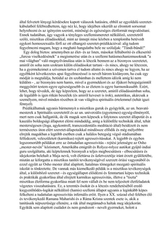 által felvetett lényegi kérdésekre kapott válaszok hatására, ebből az egyoldalú szeretet-
kábulatból felébredhettem, úgy néz ki, hogy idejében sikerült az elrontott sorsomat
helyrehozni és az igényeim szerinti, minőségi és egészséges életformát megvalósítani.
Ennek tudatában, úgy vagyok a tényleges szellemismeretet nélkülöző, szeretetről
szóló, misztikus előadásokkal, mint az ünnepi mise közben a templomba betévedt
egykori homoszexuális férfi az ott elhangzó szeretet-prédikációval: alig tudom
fegyelmezni magam, hogy a megható hangulatba bele ne szólaljak: "Tündi-bündi!"
Egy dolog biztos: amennyiben az élet- és az Isten, másokat felháborító és elkeserítő
„furcsa viselkedésének” a megismerése után és a szellemi hatásmechanizmusoknak "a
mai világban" való megnyilvánulása után is létezik bennem az a bizonyos szeretetet,
amiről én soha nem szoktam külön előadásokat tartani - és nincs, ahogy ne létezzen,
ha a gyermekeimet a szívemen tartva el tudom altatni és nincs ahogy ne legyen, ha az
egyébként következetes apai fegyelmezéssel is nevelt három kislányom, ha csak egy
módját is megtalálja, betódul az én szobámban és mellettem időzik amíg ki nem
küldöm - , az bizonyára nem hamis, mivel a gyermekkori és az ifjúkori betegségeimtől
meggyötört testem egyre egészségesebb és az életem is egyre harmonikusabb. Ezért,
lehet, hogy tévedek, de úgy képzelem, hogy az a szeretet, amiről előadásaimban soha,
de legalább is igen ritkán beszélek (és amiről keveset is írok), autentikus, akárcsak a
személyem, mivel minden részében át van világítva spirituális értelemmel (tehát igazi
fénnyel).
Prédikálhatnak ugyanis bármennyit a misztikus guruk és gyógyítók, az un. beavató
mesterek a Spirituális szeretetről és az un. univerzális (egyetemes) egység-élményről,
mert nem csak hallgatóik, de ők maguk sem képesek a folytonos szeretet állapotát és a
kauzális boldogsági állapotot elérni mindaddig, amíg a különféle technikák által, tehát
mesterségesen (Joga, agykontroll, transzcedentális meditáció által) beidézett és nem
természetes úton elért szeretet-állapotaikkal mindössze elfödik és még mélyebbre
elrejtik magukban a legtöbb esetben csak a halálos betegség végső stádiumában
felfedezett, veleszületett (karmikus) rejtett agresszivitásukat. A legjobb és egyben
legszomorúbb példákat erre az öntudatlan agresszivitás - rejtési jelenségre az Osho
„mester-nevén” közismert, Amerikába emigrált és Rolyce-rolyce autókat gyűjtő indiai
guru szolgáltatta, aki képtelennek bizonyult a teljes megbocsátásra - elbocsátásra és
idejekorán belehalt a Maja nevű, volt élettársa és üzletvezetője iránt érzett gyűlöletébe,
miután az kiforgatta a misztikus tanítói tevékenységével szerzett óriási vagyonából és
ezzel együtt az Osho mester által alapított, hatalmas tömegeket mozgató spirituális
iskolát is tönkretette. De vannak más kiemelkedő példák is a misztikus tevékenységek
által, a különböző szeretet - és egységállapot előidézni és fenntartani képes technikák
és praktikák gyakorlása által elrejtett karmikus agresszivitás, illetve a "tiszta"
misztikus életforma gyakorlása miatt fel nem vállalt és be nem teljesített életfeladatok
végzetes visszahatására. Ez, a teremtés ősokát és a létezés rendeltetéséből eredő
kiegyenlítődés-logikát nélkülöző (hamis) szellemi állapot ugyanis a leginkább képes
felkelteni a tudattalan agresszivitás infernális erőit. Ilyen a XX. század első felében élő
és tevékenykedő Ramana Maharishi és a Ráma Krisna szentek esete is, akik a
tanításaik népszerűsége ellenére, a rák által megtámadva haltak meg idejekorán.
Egyikük sem alapított családot és nem gondozott - nevelt gyermeket, holott a
 