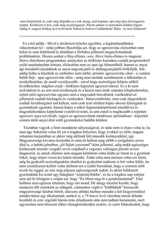 nem felejtettelek el, csak még ülepedik az a sok anyag, amit kaptam, újra meg újra elolvasgatom
mindet. Kérdésem is lesz, csak még összeírogatom. Párom adatait is nemsokára küldeni fogom.
Addig is: nagyon boldog új évet kívánok Neked és kedves Családodnak! Réka - és nem Sándorné!
---------------------------------------------------------------------------------------------
Ez a két példa - Mivel a diszkréció kötelez egyelőre, a legártatlanabbakat
választottam ki! - talán jobban illusztrálja azt, hogy az agreszivitás elsősorban nem
külső és nem feltétlenül és általában a férfiakra jellemző megnyilvánulások
problémaköre. Hiszen azokat a fény-ellenes, sors, illeve Isten-ellenes és magazat,
illetve életellenes programokat, amelyeket az örökletes karmikus családi programokról
szóló tanulmányban leírtam, elsősorban nem az apai ági felmenőktől, hanem az anyai
ági őseinktől (anyánknak az anyai nagyanyjától és dédnagyanyjától) örököljük. Sőt:
addig hiába is küzdünk az emberhez nem méltó, primitív agresszivitás ellen - a csaldon
belüli férji - apai agresszivitás ellen - amíg nem merünk szembenézni a láthatatlan és
érzékelhetetlen, de annál veszélyesebb - mivel hogy asztrológiai feltárás nélkül
kivédhetetlen: mágikus erejű - örökletes képzeleti agresszivitással. Ez a ki nem
nyilvánított és az erre nem érzékenyek és a hozzá nem értők számára leleplezhetetlen,
rejtett (női) agresszivitás ugyanis nem a megvadult hím-állatok viselkedésével
jellemzett családi hőzöngést és verekedést - bútor-rombolást, nem csak idegromboló
családi feszültségeket tud kelteni, nem csak testi sérülést képes okozni feleségnek és
gyermeknek egyaránt, hanem képes a nőket fogamzásképtelenné (meddővé) és
magzatkihordásra képtelenné (vetélővé) tenni, és ami ennél is tragikusabb a rejtetten
agresszív anya (civilizált, vagyis az agresszivitását mindössze spirituálisan - képzeleti
szinten átélő anya) által szült gyremekeket halálba küldeni.
Tisztában vagyok a fenti mondatom súlyosságával, és talán nem is írtam volna le, ha
nem úgy fedeztem volna fel ezt a tragikus helyzetet, hogy évekkel ez előtt, magam
rohantam karjaimban az akkor még aléltnek hitt második kislányunkkal, egy
Magyarországi kisváros korázába és nem én hallom meg előbb a szolgálatos orvos
által is, a halotti jelntében „jól fejlett csecsemő”-ként jellemző, adig makk-egészséges
kislányunk tetemét vizsgáló orvos szájábaól a végzetes valóságot jelentő orvosi
diagnozízt, és ennek ellenére nem magam kérleltem volna hiába az Istent és a gyermek
lelkét, hogy térjen vissza kis halott tetembe. Talán soha nem mertem volna ezt leírni,
még ha gyakorló asztrológusként elméleti és gyakorlati tudásom is lett volna felőle, ha
nem személyesen kellett volna átélnem azt a szülői borzalmat, hogy a szemem előtt
teszik be reggel, az este még teljesen egészségesnek tudott, és aként lefektetett
gyermekünk kis testét egy hidegházi "szekrényfiókba", és ha a tragikus nap estéjén
nem ejti ki felségem a száján azt, hogy "Én öltem meg őt a gondolataimmal". Első
hallásra nem egészen értettem, hogy mit mond. De ahogy mesélni kezdte, hogy
mennyire félt esténként az eldugott, számunkra végül is "külföldnek" bizonyuló
magyarországi faluban bérelt, alacsony ablakú házban maradni a két kisgyermekkel
minden héten egy alkalommal, amikor is, a 75 km-re levő városban tartott délután
kezdődő és este végződő három órás előadásaim után nem tudtam hazamenni, mert
egyszerűen nem létzezett ehhez tömegközlekedési eszköz, és azért fohászkodott, hogy
 