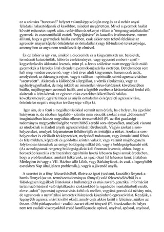 ez a számára "borzasztó" helyzet valamiképp szünjön meg és az ő nehéz anyai
feladatai halasztódjanak el későbbre, mindent megértettem. Mivel a gyermek haálát
követő rettenetes napok után, renkivülien érzékenyé váltam a "megmagyarázhatatlan"
gyermek- és csecsemőhalál esetek "begyűjtésére" és kauzális értelmezésére, merem
állítani, hogy a gyermekek halála esetében, csak akkor nem tehető felelőssé az
agresszív anayai képzlet önkéntelen és öntudatlan (vagy fél-tudatos) tevékenysége,
amennyiben az anya nem rendelkezik ép elmével.
És ez akkor is így van, amikor a csecsemők és a kisgyermekek un. balesetek,
természeti katasztrófák, háborús cselekmények, vagy egyszerű emberi - apai! -
kegyetlenkedés áldozatai lesznek, mint pl. a Jézus születése miatt meggyilkolt zsidó
gyermekek a Herodes által elrendelt gyermek-mészárlás esetében. Betlehemben sem
halt meg minden csecsemő, vagy a két éven aluli kisgyermek, hanem csak azok,
amelyeknek az édesanyja rejtett, vagyis vallásos - spirituális szintű agresszivitásban
"szenvedett". Akárcsak a különböző allergiákat, a vérrák (leukémia), vagy az
agyhártyagyulladást, de még inkább az ismeretlen vírus-fertőzések következtében
beálló, majdhogynem azonnali halált, ami a legtöbb esetben a kiskorúaknál fordul elő,
akárcsak a leim kórnak az egészen ritka esetekben kikerülhető halálos
következményét, egyértelműen az anyák öntudatlan és képzeleti agresszivitása,
önkéntelen negatív mágikus tevékeysége váltja ki.
Igen ám, de a fenti a megállapításokkal semmit nem érünk, ha e helyen, ha egyelőre
hiányosan is, de részben legalább - számba nem vesszük azokat a mai „bűbneesett”
imaginációban lakozó megváltás-ellenes téveszmékből (Pl. az élet gazdasági -
tudományos megnyerhetőségébe vetett hitből) eredő sors-tényezőket, amelyek viszont
az utódoknak is átadott anyák agreszzivitását létrehozzák. Vagyis azokat a sors-
helyzeteket, amelyek folyamatosan felháborítják és irritálják a nőket. Azokat a sors-
helyzeteket és civilizált tévképzeteket, melyektől tudatosan, vagy öntudatlanúl félnek
és félelmükben, képzeleti és gondoltai szinten valakit, vagy valamit majdhogynem
folytonosan támadnak az emigy boldogság nélkül élő, vagy a boldogság-hazudó nők
(Az aztrológusnak rengeteg boldogság-álcát kell finoman levennie, ahhoz, hogy a
horoszkóp kauzális értelmezéshez egyáltalán hozzá lehessen fogni annak érdekében,
hogy a problémáknak, amikért felkeresik, az igazi okait fel lehessen tárni: általában
Mérlegben és/vagy a VII. Házban álló Lilith, vagy Sárkányfarok, és csak a legenyhébb
esetekben Nap által jelzett problémák.), vagyis a jövendő anyák.
A szeretet és a fény felcseréléséből, illetve az igazi (szelemi, kauzális) fénynek a
hamis fénnyel (az un. természettudományos fénnyel) való felcseréséléséből és a
fölöslegesen legyilkolt állatoknak a hullamérget és más zavaró genetikai információt
tartalmazó húsával való táplálkozási szokásokból (a ragadozói mentalitásból) eredő,
eleve „adott” (spontán) agresszivitás-keltő ok mellett, vegyünk gorcső alá néhány más,
de ugyancsak a metafizikai ismeretek hiányánek köszönhető egresszivitást. Kezdjük, a
legenyébb agresszivitást kiváltó oknál, amely csak akkor kerül a felszínre, amikor az
összes többi párkapcsolati - családi zavart okozó tényező (Pl. tisztázatlan és helyre
nem tett családi viszonyokból eredő konflikyusok: apával, anyával, apóssal, anyóssal,
 