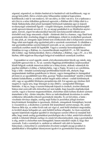 sógorral, sógornővel, az élettárs barátaival és barátnőivel való konfliktusok, vagy az
anyagi helyzetből, illetve a közös pénz felhasználási módjával kapcsolatos
konfliktusok.) már le van rendezve, fel van oldva, és félre van téve. Ezt a tipikusan a
női (Jin) és a nőies lelkekben gyökerező agresziót, a Rákban álló Lilithje által és a
Halak Sárkányfarka által jelzett karmájától befolyásolt tudattalan agyi és képzeli
tevékenységét szüntelenül figyelő - vizsgáló feleségem, érzelmi kielégületlenségből
eredő agresszivitásnak nevezte el. Ez, az anyagi gondokkal és az illetéktelen anyósi -
apósi, testvéri, sógori bevatkozásokkal harcolni nem kényszerülő nőknek azon
érzéséből ered, hogy nincsenek a férjük - élettársuk által és a kamasz, vagy fiatal korú
gyermekeik által, érzelmileg eléggé és méltóképpen, érthető és érzékelhető gesztusok
és más jelek, pl. simogatás útján történő testi érintkezések által is kifejezetten szeretve.
Hogy tehát nem kapják elég egyértelmű jelét a szeretteik szeretetének. Ez általában a
már gyermekkorukban szeretet-hiánytól szenvedő, az un. szeretet-karmával született
személyek esetében merül fel leginkább. Vagyis a személyi horoszkópjukban a
Halakban és/vagy a Rákban, és e konstellációknak megfelelő IV., és XII. házakban
álló Lilithel, vagy Sárkányfarokkal, illetve a Halkaban, a Rákban, vagy a IV., és a XII.
házban, több negatívan fényszögelt bolgyóval rendelkező személyek esetében.
Ugyanakkor az ezzel eggyütt, ennek a következményeként létezik egy másik, még
rejtettebb agresszivitás is. Az un. személyi függőségi problémákkal, koplexusokkal
küzdő hölgyek szokták intenzíven átélni ezt a hiány-érzést, akiknek valamelyik tűz
jegyben található a Lilithej, a Sárkányfarka, vagy a Napja. Itt nem is az a probléma,
hogy e lelki - öntudati (személyiségi) problémákkal küzdő nők, ahelyett, hogy
megtanulnának önállóan gondolkozni és létezni, vagyis önmagukban és önmagukkal
jól-lenni és az egyedülléttől nem félni, gyorsan "férjhez-menekülnek" mielőtt a felnőtti
tudatuk kialakulhatna, a szüleik mellett megélt nehéz otthoni - családi körülmények
elől, vagy az egyedüllét félelmetes perspektívája elől. Ezt ugyanis egy értelmes férfi
megérti és vigyáz arra, hogy feleségét ne érje ebből a szempontból fölösleges
bántódás. A baj az, hogy a szeretet-hiánynak képzelt és érzékelt, érzelmi élmények
hiánya miat szenvedő nők elsősorban azt nem tudják, hogy kauzális alapfunkciójuk
szerint, vagyis a Szeretet megtestesítőiként, elsősorban nekik kellene diszkrét szertetet
áramoltatni a férj - életárs irányába, illetve az individualitásuk kicsirázása és szárba
szökkenése időszakába érkezett gyermekeik irányába. És ezt követően, a hatás -
visszhatás törvénye alapján, esetleg majd fizikai és pszichikai jellegű érzelem-
kinyilvánítások formájában is (gesztusok, ölelések, simogatások formájában), hozzuk
is visszatérül ez, a diszkréten a szertteik felé áramoltatott szertet-energia. De, amint
Hamvas Béla írja, az ember kivül csak azt végzi el, amit belül elmúlaszt megcsinálni,
és kivülről akarja befogadni azt, amit belülről kellene elfogadni. Az ilyen személyek
ugyanis képtelenek magukat igazából és ténylegesen szeretni (Most ne menjünk belé
abba, hogy ennek esetleg gyermekkori pszichológiai oka is lehet, amiért közvetlenül a
szüleik is lehetnek hibásak esetleg.) és ennek következményeként, még a gyermekeiket
is alig, amiért is elsősorban nem önmaguktól, hanem másoktól várják el, hogy őket
szeressék. Ezek a személyek is, amiként az otthonról való sürű és huzamos
hiányzásait, a kényelmet és személytelen élveztetet szolgáló anyagi javakkal és
ajándékokkal a feleségükket lekenyerezni igyekvő és gyermekeiket kényeztető
 
