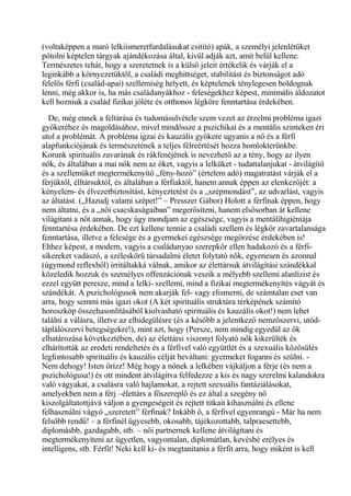 (voltaképpen a maró lelkiismeretfurdalásukat csitító) apák, a személyi jelenlétüket
pótolni képtelen tárgyak ajándékozása által, kivül adják azt, amit belül kellene.
Természetes tehát, hogy a szeretetnek is a külső jeleit értékelik és várják el a
leginkább a környezetüktől, a családi meghittséget, stabilitást és biztonságot adó
felelős férfi (család-apai) szellemiség helyett, és képtelenek ténylegesen boldognak
lenni, még akkor is, ha más családanyákhoz - feleségekhez képest, minimális áldozatot
kell hozniuk a család fizikai jóléte és otthonos légköre fenntartása érdekében.
De, még ennek a feltárása és tudomásulvétele szem vezet az érzelmi probléma igazi
gyökeréhez és magoldásához, mivel mindössze a pszichikai és a mentális szinteken éri
utol a problémát. A probléma igzai és kauzális gyökere ugyanis a nő és a férfi
alapfunkciójának és természetének a teljes félreértését hozza homlokterünkbe.
Korunk spirituális zavarának és rákfenéjének is nevezhető az a tény, hogy az ilyen
nők, és általában a mai nők nem az őket, vagyis a lelküket - tudattalanjukat - átvilágítő
és a szellemüket megtermékenyítő „fény-hozó” (értelem adó) magatratást várják el a
férjüktől, élltársuktól, és általában a férfiaktól, hanem annak éppen az elenkezőjét: a
kényelem- és élvezetbiztosítást, kényeztetést és a „szépmondást”, az udvarlást, vagyis
az áltatást. („Hazudj valami szépet!” – Presszer Gábor) Holott a férfinak éppen, hogy
nem áltatni, és a „női csacskaságaiban” megerősíteni, hanem elsősorban át kellene
világítani a nőt annak, hogy úgy mondjam az egészsége, vagyis a mentálihigiéniája
fenntartésa érdekében. De ezt kellene tennie a családi szellem és légkör zavartalansága
fenntartása, illetve a felesége és a gyermekei egészsége megörzése érdekében is!
Ehhez képest, a modern, vagyis a családanyao szerepkör ellen hadakozó és a férfi-
sikereket vadászó, a széleskörű társadalmi életet folytató nők, egyenesen és azonnal
(úgymond reflexből) irritáltakká válnak, amikor az élettársuk átvilágítási szándékkal
közeledik hozzuk és személyes offenzációnak veszik a mélyebb szellemi alanlízist és
ezzel együtt peresze, mind a lelki- szellemi, mind a fizikai megtermékenyítés vágyát és
szándékát. A pszichológusok nem akarják fel- vagy elismerni, de számtalan eset van
arra, hogy semmi más igazi okot (A két spirituális struktúra térképének számító
horoszkóp összehasonlításából kiolvasható spirituális és kauzális okot!) nem lehet
találni a válásra, illetve az elhidegülésre (és a később a jelentkező nemzőszervi, utód-
táplálószervi betegségekre!), mint azt, hogy (Persze, nem mindig egyedül az ők
elhatározása következtében, de) az élettársi viszonyt folyató nők kikerülték és
elhárították az eredeti rendeltetés és a férfivel való együttlét és a szexuális közösülés
legfontosabb spirituális és kauzális célját beváltani: gyermeket foganni és szülni. -
Nem dehogy! Isten őrízz! Még hogy a nőnek a lelkében vájkáljon a férje (és nem a
pszichológusa!) és ott mindent átvilágítva felfedezze a kis és nagy szerelmi kalandokra
való vágyakat, a csalásra való hajlamokat, a rejtett szexuális fantáziálásokat,
amelyekben nem a férj –élettárs a főszereplő és ez által a szegény nő
kiszolgáltatottjává váljon a gyengeségeit és rejtett titkait kihasználni és ellene
felhasználni vágyó „szeretett” férfinak? Inkább ő, a férfivel egyenrangú - Már ha nem
felsőbb rendű! – a férfinél ügyesebb, okosabb, tájékozottabb, talpraesettebb,
diplomásbb, gazdagabb, stb. – női partnernek kellene átvilágítani és
megtermékenyíteni az ügyetlen, vagyontalan, diplomátlan, kevésbé erélyes és
intelligens, stb. Férfit! Neki kell ki- és megtanitania a férfit arra, hogy miként is kell
 