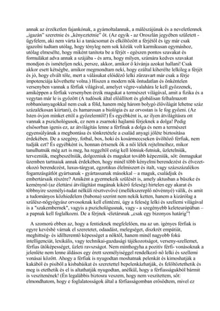 annak az érzéketlen fajankónak, a gyámoltalannak, a málészájúnak és a neveletlennek
„igazán” szeretnie és „kényeztetnie” őt. (Az egyik - az Oroszlán jegyében született -
ügyfelem, aki nem várta ki a tanácsomat és elköltözött a férjétől és így már csak
igazolni tudtam utólag, hogy tényleg nem sok közük volt karmikusan egymáshoz,
utólag elmesélte, hogy miként tanítota be a férjét - egészen pontos szavakat és
formulákat adva annak a szájába - és arra, hogy milyen, számára kedves szavakat
mondjon és ismételjen neki, persze, akkor, amikor ő kívánja azokat hallani! Csak
akkor esett kétségbe, amikor megmondtam neki, hogy ezáltal kiherélte lelkileg a férjét
és jó, hogy elvált tőle, mert a válásukat előidéző lelki zürzavart már csak a férje
impotenciája követhette volna.) Hiszen a modern nők öntudatlan és önkéntelen
versenyben vannak a férfiak világával, amelyet végre-valahára le kell győzzenek,
amiképpen a férfiak versenyben érzik magukat a természet világával, amit a fizika és a
vegytan már le is győzött (A tudósok által előállított és globálisan felhalmazott
robbanóanyagokkal nem csak a föld, hanem még három bolygó élővilágát lehetne száz
százalékosan kiirtani), és hamarosan a biológia és az orvostan is le fog győzni. (Az
Isten óvjon minket ettől a győzelemtől!) És egyébként is, az ilyen átvilágításra ott
vannak a pszichológusok, ez nem a zsarnoki hajlamú férjeknek a dolga! Pedig
elsősorban igenis ez, az átvilágítás lenne a férfinak a dolga és nem a természet
egyensúlyának a megbontása és tönkretétele a család anyagi jóléte biztosítása
érdekében. De a szegény, fotbal, box, hoki és kosármeccseken üvöltöző férfiak, nem
tudják ezt? És egyébként is, honnan értsenek ők a női lélek rejtelmeihez, mikor
tanulhatnák még azt is meg, ha reggeltől estig kell lótniuk-futniuk, üzletelniük,
tervezniük, megbeszélniük, dolgozniuk és magukat tovább képezniük, sőt: önmagukat
üzemben tartnaiuk annak érdekében, hogy minél több kényelmi berendezést és élvezet-
okozó berendezést, luxus-tárgyat, egzotikus élelmiszert és italt, vagy százszázalékos
fogamzásgátlót gyártsanak - gyártassanak másokkal – a maguk, családjuk és
embertársaik részére? Amiként a gyermekeik szülését is, amely aktusban a büszke és
keménynő (az élettársi átvilágítást magának kikérő feleség) hirtelen egy akarat és
többnyire személyi-tudat nélküli résztvevővé (mellékszereplő növénnyé) válik, és amit
a tudományos közhiedelem (babona) szerint nem nekik ketten, hanem a kizárólag a
szülész-nőgyógyász orvosoknak kell elintézni, úgy a feleség lelki és szellemi világával
is a "szakembernek", vagyis a pszichológusnak, vagy - a szegényebb keleteurópában –
a papnak kell foglalkozni. De a férjnek -életársnak „csak egy bizonyos határig”!
A szomorú ebben az, hogy a fentieknek megfelelően, ma az un. igényes férfiak is
egyre kevésbé várnak el szeretetet, odaadást, melegséget, diszkrét empátiát,
meghittség- és idillteremtő képességet a nőktől, hanem minél nagyobb fokú
intelligenciát, lexikális, vagy technikai-gazdasági tájékozotságot, verseny-szellemet,
férfias ütőképességet, üzleti ravszságot. Nem minthogyha a pozitív férfi- vonásoknak a
jelenléte nem lenne áldásos egy érett személyiséggel rendelkező nő lelki és szellemi
vonásai között. Ahogy a férfiak is nyugodtan moshatnak pelenkát és kimoshatják a
kakából és pisiből a kisbabáikat és szeretettel bepelenkázhatják, és felöltöztethetik és
meg is etethetik és el is altathatják nyugodtan, anélkül, hogy a férfiasságukból bármit
is veszítenének! (Én legalábbis biztosra veszem, hogy nem veszítettem, sőt:
elmondhatom, hogy e foglalatosságok által a férfiasságomban erősödtem, mivel ez
 