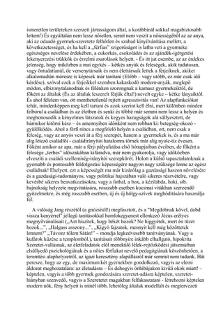 ismeretlen területeken szerzett jártasságom által, a korábbinál sokkal magabiztosabb
lettem!) És egyáltalán nem lessz nőietlen, semit nem veszít a nőiességéből az az anya,
aki az odaadó gyermek-szeretete felhőtlen és szabad kinyilvánítása mellett, a
következetességet, és ha kell a „férfias” szigorúságot is latba veti a gyermeke
egészséges nevelése érdekében, a cukorkás, csokoládés és az ajándék-igérgetési
lekenyerezési trükkök és érzelmi zsarolások helyett. - És itt jut esembe, az az érdekes
jelenség, hogy miközben a mai egykés – kétkés anyák és feleségek, akik tudatosan,
vagy öntudatlanúl, de versenytársaik és nem élettársaik lettek a férjeiknek, akiket
alkalomadtán móresre is képesek már tanítani (Előbb – vagy utóbb, ez már csak idő
kérdése), szóval ezek a férjeikkel szemben kakaskodó modern-anyák, meglepő
módon, elbizonytalanodnak és félénken szorongnak a kamasz gyermekeiktől, de
főként az általuk (És az általuk leszerelt férjük éltal!) nevelt egyke – kétke lányaiktól.
És ahol félelem van, ott menthetetlenül rejtett agresszivitás van! Az alapfunkciókat
tehát, mindenképpen meg kell tartani és azok szerint kell élni, mert különben minden
felborul a családban és az életben és senki és többé már semmi nem lessz a helyén és
meghonosodik a kényelmes látszatok és kegyes hazugságok alá süllyesztett, de
bármikor kitörni kész – és amennyiben időnként nem robban ki: betegség-okozó -
gyülőlködés. Ahol a férfi nincs a megfelelő helyén a családban, ott, nem csak a
feleség, vagy az anyós veszi át a férj szerepét, hanem a gyermekek is, és a ma már
alig létező családfői - családirányítói hatalomra törnek már alig nyolc-tíz évesen.
Főként amikor az apa, már a férji pályafutása első hónapjaiban éveiben, de főként a
felesége „terhes” időszakában kifáradva, már nem gyakorolja, vagy időközben
elveszíti a családi szellemiség-irányítói szerepkörét. Holott a külső tapasztalatoknak a
gyorsabb és pontosabb feldolgozási képességére nagyon nagy szüksége lenne az egész
családnak! Ehelyett, ezt a képességét ma már kizárólag a gazdasági haszon növelésére
és a gazdasági-tudományos, vagy politikai hajszában való sikeres részvételre, vagy
kevésbé sikeres beavatkozásokra, vagy a fotbal, a box, a kézilabda, hoki, stb.
bajnokság helyzete megvitatására, roszzabb esetben kocsmai vitákban szerzendő
gyözelmekre, és még rosszabb esetben, új és új hölgy-szívek meghódítására használja
fel.
A valóság Jang részétől (a gnózsitól!) megfosztott, és a "Megdobnak kővel, dobd
vissza kenyérrel" jellegű tanításokkal homlokegyenest ellenkező Jézus erélyes
megnyilvánulásait („Azt hiszitek, hogy békét hozok? Ne higgyétek, mert én tüzet
hozok...”, „Halgass asszony...”, „Kígyó fajzatok, mennyit kell még közöttetek
lennem?” „Távozz tőlem Sátán!” – mondja legkedvesebb tanítványának. Vagy a
kufárok küzése a templomból.), tanításait többnyire inkább elhallgató, hipokrita
Szeretet-vallásnak, az életfeladatok elől menekülő lélek-rejtőzködési játszmáiban
elsüllyedő pszichológiának és a nőies férfiakat nevelő pedagógiának köszönhetően, a
teremtési alaphelyzetről, az igazi keresztény alapállásról már semmit nem tudunk. Hát
peresze, hogy az egy, de maximum két gyernekben gondolkozó, vagyis az elemi
áldozat meghozatalára: az életadásra – És dehogyis önhibájukon kivüli okok miatt! –
képtelen, vagyis a több gyermek gondozására szeretet-adásra képtelen, szeretet-
hiányban szenvedő, vagyis a Szeretetet magukban felfakaszatani - létrehozni képtelen
modern nők, fény helyett is minél több, lehetőleg általuk modellált és megtervezett
 