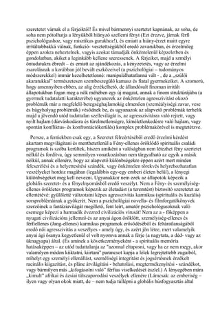 szeretetet várnak el a férjeiktől! És mivel bármennyi szertetet kapnának, az soha, de
soha nem pótolhatja a lényükből hiányzó szellemi fényt (Ezt érezve, járnak férfi
pszichológushoz, vagy misztikus gurukhoz!), és emiatt a hiány-érzet maitt egyre
irritáltabbakká válnak, funkció- vesztettségükből eredő zavarukban, és érzelmileg
éppen azokra neheztelnek, vagyis azokat támadják önkéntelenül képzeletben és
gondolatban, akiket a leginkább kellene szeressenek. A férjeiket, majd a szmélyi
öntudatukra ébredt – és emiatt az ajándékozás, a kényzetetés, vagy az érzelmi
zsarolásnak a korábban jól bevált eszközeivel (a pszichológiai – tudományos
módszerekkel) immár kezelhetetlenné: manipulálhatatlanná vált - , de a „szülői
akaratukkal” természetesen szembeszegülő kamasz és fiatal gyermekeiket. A szomorú,
hogy amennyiben ebben, az alig érzékelhető, de állandósult finoman irritált
állapotukban fogan meg a nők méhében egy új magzat, annak a finom struktúrájába (a
gyermek tudatalatti karakterébe) ugyanezek az önkéntelen agresszivitást okozó
problémák már a megfelelő betegséghajlamokig elmenően (szeméályiségi zavar, vese
és húgyholyag problémák) vésődnek be, és ugyanazok az alapvető problémák terhelik
majd a jövendő utód tudattalan szellevilágát is, az agresszivitásra való rejtett, vagy
nyilt hajlam (dúrváskodásra és türelmetlenségre, kíméletlenkedésre való hajlam, vagy
spontán konfliktus- és konfrontációkerülés) komplex problémakörével is megtetétzve.
Persze, a fentiekben csak egy, a Szeretet félreértéséből eredő érzelmi kérdést
akartam megvilágítani és menthetetlenül a Fény-ellenes öröklődő spirituális családi
programok is szóba kerültek, hiszen amiként a valóságban nem létezhet fény szertetet
nélkül és fordítva, úgy semmilyen vonatkozásban nem tárgyalható az egyik a másik
nélkül, annak ellenére, hogy az alapvető különbségekre éppen azért mert minden
felcserélési és a helyettesítési szándék, vagy önkéntelen törekvés helyrehozhatatlan
veszélyeket hordoz magában (legalábbis egy-egy emberi életen belül), a lényegi
különbségeket meg kell nevezni. Ugyanakkor nem ezek az állapotok képezik a
globális szeretet- és a fényelnyomásból eredő veszélyt. Nem a Fény- és személyiség-
ellenes örökletes programok képezik az életadást (a teremtést) biztosító szeretetet az
ellentétévé: gyülöletté váltzotatni képes agresszivitás karmikus (spirituális és kuzális)
sorsproblémáinak a gyökerét. Nem a pszichológiai novella- és filmforgatókönyvek
szerzőinek a fantáziavilágát megillető, fent leírt, amatőr pszichológusoknak való
csemege képezi a harmadik évezred civilizációs vírusát! Nem az a - főképpen a
nyugati civilizációra jellemző és az anyai ágon öröklött, személyiség-ellenes és
férfiellenes (Jang-ellenes) karmikus programok erősödéséből és feltáratlanságából
eredő női agresszivitás a veszélyes - amely úgy, és azért jön létre, mert valamelyik
anyai ági ősanya kegyetlenül el volt nyomva annak a férje (a nagytata, a déd- vagy az
üknagyapa) által. (És aminek a következményeként - a spirituális memória
hatásaképpen – az utód tudattalanja az "azonnal eltaposni, vagy ha ez nem megy, akor
valamilyen módon kiiktatni, kiirtani" parancsot kapja a lélek legrejtettebb zugaiból,
mihelyt egy személyi ellenállást, személiségi integritást és jogsértésnek érzékelt
racinális kiigazítást, és pláne átvilágítási - behatolási, megtermékenyítési - szándékot,
vagy bármilyen más „kifogásolni való” férfias viselkedését észlel.) A lényegében mára
„kimult” afrikai és ázsiai túlszaporodási veszélyek ellenére (Lámcsak: az emberiség –
ilyen vagy olyan okok miatt, de – nem tudja túllépni a globális húsfogyasztás által
 