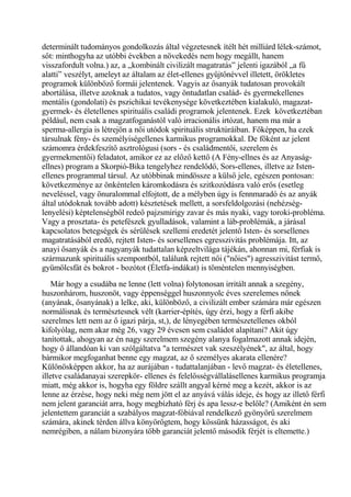 determinált tudományos gondolkozás által végzetesnek ítélt hét milliárd lélek-számot,
sőt: minthogyha az utóbbi években a növekedés nem hogy megállt, hanem
visszafordult volna.) az, a „kombinált civilizált magatratás” jelenti igazából „a fű
alatti” veszélyt, ameleyt az általam az élet-ellenes gyűjtőnévvel illetett, örökletes
programok különböző formái jelentenek. Vagyis az ősanyák tudatosan provokált
abortálása, illetve azoknak a tudatos, vagy öntudatlan család- és gyermekellenes
mentális (gondolati) és pszichikai tevékenysége következtében kialakuló, magazat-
gyermek- és életellenes spirituális családi programok jelentenek. Ezek következtéban
például, nem csak a magzatfoganástól való irracionális irtózat, hanem ma már a
sperma-allergia is létrejön a női utódok spirituális struktúráiban. Főképpen, ha ezek
társulnak fény- és személyiségellenes karmikus programokkal. De főként az jelent
számomra érdekfeszítő asztrológusi (sors - és családmentői, szerelem és
gyermekmentői) feladatot, amikor ez az előző kettő (A Fény-ellnes és az Anyaság-
ellnes) program a Skorpió-Bika tengelyhez rendelődő, Sors-ellenes, illetve az Isten-
ellenes programmal társul. Az utóbbinak mindössze a külső jele, egészen pontosan:
következménye az önkéntelen káromkodásra és szitkozódásra való erős (esetleg
neveléssel, vagy önuralommal elfojtott, de a mélyben úgy is fennmaradó és az anyák
által utódoknak tovább adott) késztetések mellett, a sorsfeldolgozási (nehézség-
lenyelési) képtelenségből redeő pajzsmirigy zavar és más nyaki, vagy toroki-probléma.
Vagy a prosztata- és petefészek gyulladások, valamint a láb-problémák, a járásal
kapcsolatos betegségek és sérülések szellemi eredetét jelentő Isten- és sorsellenes
magatratásából eredő, rejtett Isten- és sorsellenes egresszivitás problémája. Itt, az
anayi ősanyák és a nagyanyák tudattalan képzeltvilága tájékán, ahonnan mi, férfiak is
származunk spirituális szempontból, találunk rejtett női ("nőies") agresszivitást termő,
gyümölcsfát és bokrot - bozótot (Életfa-indákat) is töméntelen mennyiségben.
Már hogy a csudába ne lenne (lett volna) folytonosan irritált annak a szegény,
huszonhárom, huszonöt, vagy éppenséggel huszonnyolc éves szerelemes nőnek
(anyának, ősanyának) a lelke, aki, különböző, a civilizált ember számára már egészen
normálisnak és természtesnek vélt (karrier-építés, úgy érzi, hogy a férfi akibe
szerelmes lett nem az ő igazi párja, st,), de lényegében természetellenes okból
kifolyólag, nem akar még 26, vagy 29 évesen sem családot alapítani? Akit úgy
tanítottak, ahogyan az én nagy szerelmem szegény alanya fogalmazott annak idején,
hogy ő állandóan ki van szólgáltatva "a természet vak szeszélyének", az által, hogy
bármikor megfoganhat benne egy magzat, az ő személyes akarata ellenére?
Különösképpen akkor, ha az aurájában - tudattalanjában - levő magzat- és életellenes,
illetve családanayai szerepkör- ellenes és felelősségvállalásellenes karmikus programja
miatt, még akkor is, hogyha egy földre szállt angyal kérné meg a kezét, akkor is az
lenne az érzése, hogy neki még nem jött el az anyává válás ideje, és hogy az illető férfi
nem jelent garanciát arra, hogy megbízható férj és apa lessz-e belőle? (Amiként én sem
jelentettem garanciát a szabályos magzat-fóbiával rendelkező gyönyörű szerelmem
számára, akinek térden állva könyörőgtem, hogy kössünk házasságot, és aki
nemrégiben, a nálam bizonyára több garanciát jelentő második férjét is eltemette.)
 
