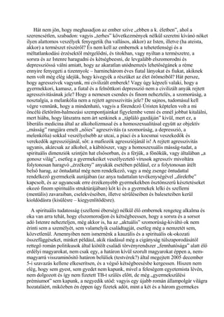 Hát nem jön, hogy meghasadjon az ember szíve „ebben a k. életben”, ahol a
szerencsétlen, szabadon: vagyis „terhes” következmények nélkül szeretni kívánó nőket
ilyen alattomos veszélyek fenyegetik (ha vallásos, akkor) az Isten, illetve (ha ateista,
akkor) a természet részéről? És nem kell az embernek a tehetetlenségi és a
méltatlankodási érzésektől mérgelődni, és titokban, vagy nyiltan a természetre, a
sorsra és az Istenre haragudni és kétségbeesni, de levgalább elszomorodni és
depresszióssá válni amiatt, hogy az akaratlan utódnemzés lehetőségánek a réme
ennyire fenyegeti a tizennyolc – harninchárom éves fiatal lányokat és fiukat, akiknek
nem volt még elég idejük, hogy kivegyék a részüket az élet örömeiből? Hát persze,
hogy agresszívek vagyunk, mi civilizált emberek! Vagy úgy képzeli valaki, hogy a
gyermekkori, kamasz, a fiatal és a felnőttkori depresszió nem a civilizált anyák rejtett
agresszivitásának jele? Hogy a nemesen csendes és finom neheztelés, a szomorúság, a
nosztalgia, a melankólia nem a rejtett agresszivitás jele? De sajnos, tudomásul kell
végre vennünk, hogy a mindenható, vagyis a főrendező Úristen képtelen volt a mi
öncélú életöröm-halmozási szempontjainkat figyelembe venni és ennél jobbat kitalálni,
mert hiába, hogy látszatra nem árt senkinek a „tápláló gazdáján” kivül, mert ez, a
liberális medicina által az alkoholizmusal és a homoszexualitásal együtt az objektív
„másság” rangjára emelt „nőies” agreszivitás (a szomorúság, a depresszió, a
melenkólia) sokkal veszélyelsebb az utcai, a piaci és a kocsmai veszekedők és
verekedők agressziójánál, sőt: a mafiozók agressziójánál is! A rejtett agresszivitás
ugyanis, akárcsak az alkohol, a kábítószer, vagy a homoszexuális másság-tudat, a
spirituális dimenziók szintjén hat elsősorban, és a férjük, a főnökük, vagy általában „a
gonosz világ”, esetleg a gyermekeiket veszélyeztető vírusok agresszív mivoltára
folytonosan haragvó „érzékeny” anyukák esetében például, ez a folytonosan átélt
belső harag, az öntudattal még nem rendelkező, vagy a még zsenge öntudattal
rendelkező gyermekeik aurájában (az anya tudattalan tevékenységével „direktbe”
kapcsolt, és az ugyancsak erre érzékenyebb gyermekekben ösztönszerű késztetéseket
okozó finom spirituális struktúrájában) köt ki és a gyermekek lelki és szellemi
(mentális) zavaraiban, cselekvéseiben, illetve sérüléseiben és baleseteiben kerül
kioldódásra (kisülésre – kiegyenlítődésre).
A spirituális tudatosság (szellemi éberség) nélkül élő embernek rengeteg alkalma és
oka van arra tehát, hogy elszomorodjon és kétségbeessen, hogy a sorsra és a sorsot
adó Istenre nehezteljen, még akkor is, ha az „aktuális” szomorúság-kiváltó ok nem
érinti sem a személyét, sem valamelyik családtagját, esetleg még a nemzetét sem,
közvetlenül. Amennyiben nem ismernénk a kauzális és a spirituális ok-okozati
összefüggéseket, minket például, akik ráadásul még a cigányság túlszaporodásától
rettegő román politikusok által kiötölt családi törvényrendszer „fennhatósága” alatt élő
erdélyi magyarokat, nem csak egy, a határon kívül szorult magyarokat éppen a, nem-
magyarrá visszaminősítő határon belüliek (testvérek?) által megejtett 2005 december
5-i szavazás kellene elkeserítsen, és a végső kétségbeesésbe kergessen. Hiszen nem
elég, hogy sem gyest, sem gyedet nem kapunk, mivel a feleségem egyetemista lévén,
nem dolgozott és így nem fizetett TB-t szülés előtt, de még „gyermekszülési
prémiumot” sem kapunk, a negyedik utód: vagyis egy újabb román állampolgár világra
hozataláért, miközben én éppen úgy fizetek adót, mint a két és a három gyermekes
 