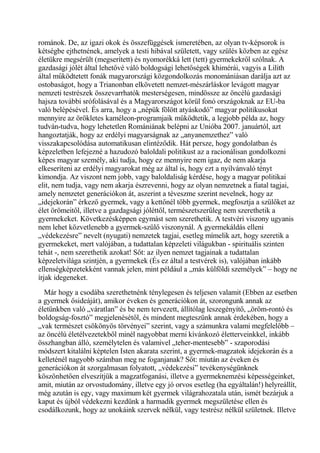 románok. De, az igazi okok és összefüggések ismeretében, az olyan tv-képsorok is
kétségbe ejthetnének, amelyek a testi hibával született, vagy szülés közben az egész
életükre megsérült (megserített) és nyomorékká lett (tett) gyermekekről szólnak. A
gazdasági jólét által lehetővé váló boldogsági lehetőségek khimérái, vagyis a Lilith
által működtetett fonák magyarországi közgondolkozás monomániásan darálja azt az
ostobaságot, hogy a Trianonban elkövetett nemzet-mészárláskor levágott magyar
nemzeti testrészek összevarrhatók mesterségesen, mindössze az öncélú gazdasági
hajsza további srófolásával és a Magyarországot körül fonó országoknak az EU-ba
való belépésével. És arra, hogy a „népük fölött atyáskodó” magyar politikusokat
mennyire az örökletes kaméleon-programjaik működtetik, a legjobb példa az, hogy
tudván-tudva, hogy lehetetlen Romániának belépni az Unióba 2007. januártól, azt
hangoztatják, hogy az erdélyi magyarságnak az „anyanemzethez” való
visszakapcsolódása automatikusan elintéződik. Hát persze, hogy gondolatban és
képzeletben lefejezné a hazudozó baloldali politikust az a racionálisan gondolkozni
képes magyar személy, aki tudja, hogy ez mennyire nem igaz, de nem akarja
elkeseríteni az erdélyi magyarokat még az által is, hogy ezt a nyilvánvaló tényt
kimondja. Az viszont nem jobb, vagy baloldaliság kérdése, hogy a magyar politikai
elit, nem tudja, vagy nem akarja észrevenni, hogy az olyan nemzetnek a fiatal tagjai,
amely nemzetet generációkon át, aszerint a téveszme szerint nevelnek, hogy az
„idejekorán” érkező gyermek, vagy a kettőnél több gyermek, megfosztja a szülőket az
élet örömeitől, illetve a gazdagsági jóléttől, természetszerűleg nem szerethetik a
gyermekeket. Következésképpen egymást sem szerethetik. A testvéri viszony ugyanis
nem lehet közvetlenebb a gyermek-szülő viszonynál. A gyermekáldás elleni
„védekezésre” nevelt (nyugati) nemzetek tagjai, esetleg mímelik azt, hogy szeretik a
gyermekeket, mert valójában, a tudattalan képzeleti világukban - spirituális szinten
tehát -, nem szerethetik azokat! Sőt: az ilyen nemzet tagjainak a tudattalan
képzeletvilága szintjén, a gyermekek (És ez által a testvérek is), valójában inkább
ellenségképzetekként vannak jelen, mint például a „más külföldi személyek” – hogy ne
írjak idegeneket.
Már hogy a csodába szerethetnénk ténylegesen és teljesen valamit (Ebben az esetben
a gyermek ősideáját), amikor éveken és generációkon át, szorongunk annak az
életünkben való „váratlan” és be nem tervezett, állítólag leszegényítő, „öröm-rontó és
boldogság-fosztó” megjelenésétől, és mindent megteszünk annak érdekében, hogy a
„vak természet csökönyös törvényei” szerint, vagy a számunkra valami megfelelőbb –
az öncélú életélvezetekből minél nagyobbat merni kívánkozó életterveinkkel, inkább
összhangban álló, személytelen és valamivel „teher-mentesebb” - szaporodási
módszert kitalálni képtelen Isten akarata szerint, a gyermek-magzatok idejekorán és a
kelleténél nagyobb számban meg ne foganjanak? Sőt: miután az éveken és
generációkon át szorgalmasan folyatott, „védekezési” tevékenységünknek
köszönhetően elveszítjük a magzatfoganási, illetve a gyermeknemzési képességeinket,
amit, miután az orvostudomány, illetve egy jó orvos esetleg (ha egyáltalán!) helyreállít,
még azután is egy, vagy maximum két gyermek világrahozatala után, ismét bezárjuk a
kaput és újból védekezni kezdünk a harmadik gyermek megszületése ellen és
csodálkozunk, hogy az unokáink szervek nélkül, vagy testrész nélkül születnek. Illetve
 