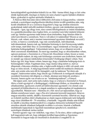 horoszkópjaikból egyértelműen kiderül (Az un. Rák - karma töltet), hogy ez lett volna
életük legfontosabb, tényleges és hiteles (és nem a hamis!) egyéni fejlődést előidézni
képes, gyakorlati és egyben spirituális feladatuk is.
A Hamvas Béla beavatási művei többszörös elolvasása és kijegyzetelése, valamint
azoknak a asztrológusi megfigyeléseim tükrében történt tovább gondolása után, még
kezdő előadóként ért az a szerencse (kegyelem?), hogy egy ártatlan relaxációs
gyakorlatnak indult mélyebb meditáció közben, egyszer csak átalakultam egyetemes
léttudattá. - Igen, úgy ahogy írom, nincs semmi félrefogalmazás az iménti mondatban,
és a gondolkozásomban sincs logikai törés, az eseményt nem lehet másként kifejezni
csak így: hirtelen egyetemes tudat lettem olyan értelemben, hogy hirtelen eltűnt és
sehol nem létezett a személyem. Nem is volt akkor (A tudatomban? Hiszen az sem
létezett, csak valami, amit a mostani ismereteimmel egyetemes léttudatnak nevezek!)
se híre, se hamva a személynek, vagy más személyeknek, individuumnak,
individuumoknak, hanem csak egy határtalan biztonság és éteri bizonyosság tudatba
szőtt tompa, matt-fehér fény- és szeretetállapot, vagyis mindennek az összege: egy
határtalan boldogságállapot. Valószínűnek tartom, hogy ezt az állapotot nevezik a
tibeti szerzetesek shambalának. Én most úgy mondom, hogy az abszolútumban voltam,
egészen pontosan: a Szereteten és a Fényen túli Abszolútum voltam, hiszen se testet,
se individuális tudatot, de még csak közönséges szeretetet sem érzékeltem, hanem, írd
és mondd: egy teljesen indokolatlan (irracionális?) boldogsági állapot voltam. Nem
helyes úgy írni, hogy benne voltam, hanem úgy, hogy a határtalan boldogság-érzés és
biztonságtudat voltam. Fogalmam nincs, hogy mennyi ideig tartott ez, mert az
állapotnak a fokozatos elmúlása után, a legkevesebb dolgom is több volt annál, mint
hogy az órára nézzek. A máig kegyelemnek tartott rendkívüli meditációs élményem
után, ami azután soha nem állt be önmagától, csak ha tudatosan "bevittem oda
magam", határozottan tudom, hogy létezik egy (Vallásosok és teológusok takarják el a
szeműket) Szereteten túli állapota is a létnek, ahonnan nem hiányzik azonban a
Szeretet, hanem egybe van olvadva az un. "mindenség-tudással", a Fénnyel.
Hát éppen azért, mert azóta tudva tudom, hogy ez a helyzet a Szeretettel és Fénnyel,
illetve a kettő egységével: a Boldogsággal, a hétköznapi életben, az írásaimban és az
előadásaimban, igyekszem a kettőt jól különválasztani egymástól. (Az elemek csak
egymástól jól különválasztva és a maguk nemében és sajátosságában jól meghatározva
egyesíthetőek. Másként nem - Alkimista elv.) Sőt: mivel azt tapasztaltam, hogy az
általam személyesen ismert, vagy a Pax-tévé műsorain keresztül megismert, hírneves
magyar misztikus tanítók, inkább a Szeretetről szeretnek beszélni, vállalván azt, hogy
az övékétől merőben eltérő előadásaimat az elején nagyon érdekesnek tartó hallgatók
nagy része (általában 60 - 70 százaléka), a harmadik - negyedik előadás után kifárad
és inkább a misztikus tündérmesékről és a mágikus életnyerési technikáról beszélő
misztikus oktatók előadásait hallgatják továbbra is szívesen, kitartok a hallhatók
intellektuális kapacitását és figyelmét maximálisan igénybevevő, metafizikai -
asztrológiai előadások tartása mellett.
Szeretet ugyanis vagy van valakiben, vagy nincs. És ha nincs, akkor csakugyan el
kell magyarázni neki azt, hogy miképpen kerülhet kapcsolatba az Egyetemes
Szeretettel és hogyan tudja azt önzetlenül és diszkréten (!) magából ki- és
 