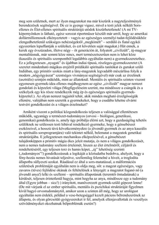 meg sem születnek, mert az ilyen magzatokat ma már kiszűrik a nagyteljesítményű
berendezések segítségével. De ez is gyenge vigasz, mivel a testi jelek nélküli Sors-
ellenes és Élet-ellenes spirituális struktúrájú utódok kiszűrhetetlenek! (A mi TV-
képernyőnken is látható, egész sorozat riportműsor készült már arról, hogy az amerikai
dollármilliomosok elkényeztetett – vagyis az egészséges személyi tudat-fejlődésükhöz
elengedhetetlenül szükséges nehézségektől „megkímélt” – serdülő és fiatal egykéi
egyszerűen lepuffantják a szüleiket, és ezt követően saját magukat.) Hát ennek, a
kerek egy évszázadon, illetve négy – öt generáción át, folyatott „civilizált”, új-magyar
mentalitásnak, már semmi köze nincs, mert természetszerűen nem is lehet köze
(kauzális és spirituális szempontból legalábbis egyáltalán nem) a gyermekszeretethez.
Ez a jellegzetesen „nyugati” és újabban indiai típusú, részleges-gyermekszeretet (A
szeretet mindenható mágikus erejéről prédikáló spirituális tanítókat és gurukat szülő
Indiában, egy primitív szokás miatt a lány-magzatok legvadabb mészárlása folyik a
modern „nőgyógyászat” szentséges vívmányai segítségével) már csak az érzelmek
(asztrális) szintjén működik, mint az állatoknál. Mentális és spirituális szinten viszont
egyenesen gyermek-idea ellenes majdhogynem az egész „civilizált” magyar nemzet
gondolati és képzeleti világa (Megfigyeléseim szerint, ma mindössze a csángók és a
székelyek egy kis része rendelkezik még ép és egészséges spirituális gyermek-
képzettel.). Az olyan nemzet tagjaitól tehát, akik minden megható érzelgősségük
ellenére, valójában nem szeretik a gyermekeket, hogy a csudába lehetne elvárni
testvéri gondolkozást és a világos érzelmeket?
Amiként viszont a politikai közgondolkozás teljesen a valósággal ellentétesen
működik, ugyanúgy a természet-tudományos (orvosi – biológusi, genetikusi,
genomikai) gondolkozás is, amely úgy próbálja elérni azt, hogy a gazdaságilag tehetős
szülőknek ne szülessen testi hibával rendelkező gyermeke, hogy a génsebészet
eszközeivel, a hosszú távú következményekre (a jövendő gyermek és az anya kauzális
és spirituális sorsprogramjára) való tekintet nélkül, belematat a magzatok genetikai
struktúrájába. E jellegzetesen mechanikus elképzelésével, a génsebészet
tulajdonképpen a primitív mágia ékes jeleit mutatja, és nem a világos gondolkozásét,
nem a nemes tudomány szellemi értelemét, hiszen az élet értelméről, céljáról és
rendeltetéséről, egy teljesen torz és hamis képet, „új” lehetőség szerinti
(„tudományos”!) gondolkozásnak a logikáját a köztudatba bedobva, ahelyett, hogy a
fény-hozás nemes hivatását teljesítve, szellemileg felemelné a híveit, a troglodita
állapotba süllyeszti azokat. Ráadásul ez által a sors-matatással, a málformációs
születések problémáját egyáltalán nem is oldja meg, sőt: a magzat egészséges, vagy
zavaros (téves) fejlődése okának és feltételének a lényegét: a magzatot foganó nő (a
jövendő anya!) lelki és szellemi – spirituális állapotának (teremtői öntudatának) a
kérdését, teljesen érintetlenül hagyja, mint hogyha az anya, mindössze egy a tudomány
által (Egyre jobban – sicc!) ) irányított, manőverezett gyermek-szülő gépezet lenne!
(De mit várjunk el az ember spirituális, mentális és pszichikai struktúráját figyelmen
kívül hagyó orvostudománytól, amikor azon a szinten áll még, hogy az urológust
egyáltalán nem érdekli, például a vese-betegséggel kezelt páciens bélrendszerének az
állapota, és olyan görcsoldó gyógyszereket ír fel, amelyek ellenjavallottak és veszélyes
szövődményeket okozhatnak bélproblémák esetén?)
 