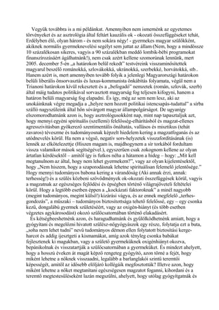 Vegyük továbbra is a mi példánkat. Amennyiben nem ismernénk az egyetemes
törvényeket és az asztrológia által feltárt kauzális ok - okozati összefüggéseket tehát,
Erdélyben élő, olyan három - és nem sokára négy! - gyermekes magyar szülőkként,
akiknek normális gyermeknevelési segélyt sem juttat az állam (Nem, hogy a mindössze
10 százalékosan sikeres, vagyis a 90 százalékban meddő lombik-bébi programokat
finanszírozásáért ágálhatnánk!), nem csak azért kellene szomorúnak lennünk, mert
2005. december 5-én „a határokon belül rekedt” testvéreink visszaminősítettek
magyarul beszélő románokká, szlovákokká, ukránokká, szerbekké, horvátokká, stb..
Hanem azért is, mert amennyiben tovább folyik a jelenlegi Magyarországi határokon
belüli liberális önsorvasztás és luxus-kommunista önkábítás folyamata, végül nem a
Trianoni határokon kívül rekesztett és a „befogadó” nemzetek (román, szlovák, szerb)
által máig tudatos politikával sorvasztott magyarság fog teljesen kifogyni, hanem a
határon belüli magyarság fog elapadni. És így, még az sem nem lesz, aki az
unokáinknak végre megadja a „helyre nem hozott politikai istencsapás-tudattal” a sírba
szálló nagyszüleink által hőn sóvárgott magyar állampolgárságot. De ugyanígy
elszomorodhatnánk azon is, hogy asztrológusokként nap, mint nap tapasztaljuk azt,
hogy mennyi egyéni spirituális (szellemi) felelősség-elhárításból és magzat-ellenes
agresszivitásban gyökerező szentimentális önáltatás, vallásos és misztikus (tehát
zavaros) téveszme és tudományosnak képzelt hiedelem kering a magzatfoganás és az
utódnevelés körül. Ha nem a végső, negatív sors-helyzetek visszafordításának (is)
lennék az elkötelezettje (Hiszen magam is, majdhogynem a sír torkából fordultam
vissza valamikor mások segítségével.), egyszerűen csak zokognom kellene az olyan
ártatlan kérdésektől – amitől így is futkos néha a hátamon a hideg – hogy: „Mit kell
megtanulnom az által, hogy nem lehet gyermekem?”, vagy az olyan kijelentésektől,
hogy „Nem hiszem, hogy a szaporodásnak lehetne spirituálisan felemelő jelentősége.”
Hogy mennyi tudományos babona kering a várandóság (Aki annak érzi, annak:
terhesség!) és a szülés közbeni szövődmények ok-okozati összefüggések körül, vagyis
a magzatnak az egészséges fejlődési és épségben történő világrajöveteli feltételei
körül. Hogy a legtöbb esetben éppen a „kockázati faktoroknak” a minél nagyobb
(megint tudományos, megint külső!) kizárási vágya, és az ennek megfelelő „terhes-
gondozás”, a műszaki – tudományos biztosítottsága tehető felelőssé, egy – egy csonka
kezű, dongalábú gyermek születéséért, vagy az oxigén-hiányt (és több esetben
végzetes agykárosodást) okozó szülőcsatornában történő elakadásért.
És kétségbeeshetnénk azon, és haragudhatnánk és gyűlölködhetnénk amiatt, hogy a
gyógyítani és megelőzni hivatott szülész-nőgyógyászok egy része, folytatja ezt a buta,
„soha nem lehet tudni” nevű tudományos démon ellen folytatott biztosítási kerge-
harcot és addig ijesztgeti a kismamákat, amíg azok tényleg csonka babákat
fejlesztenek ki magukban, vagy a születő gyermeküknek oxigénhiányt okozva,
bepánikolnak és visszatartják a szülőcsatornában a gyermeküket. És mindezt ahelyett,
hogy a hosszú éveken át magát képző rengeteg gyógyító, azon törné a fejét, hogy
miként lehetne a nőknek visszaadni, legalább a barlanglakói szintű teremtői
képességét, amitől az idősebb elöljáró kollégáik megfosztották? Illetve azon, hogy
miként lehetne a nőket megtanítani egészségesen magzatot foganni, kihordani és a
teremtő megtestesüléseként lazán megszülni, ahelyett, hogy utólag gyógyítgatnák és
 