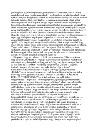 gondozgatnák a jövendő nyomorék gyermekeket? - Mert hiszen, csak el kellene
gondolkozniuk a nőgyógyász orvosoknak, vagy legalább a pszichológusoknak, hogy
sokkal könnyebb dolog lenne a nőknek a szülész-orvostudomány által elorzott teremtői
öntudatát és önbecslését, önértékelését visszaadva, megsegíteni a nőket: a jövő
emberiségét szülő fiatal lányokat, az egészséges teremtői – szülői képességeket
biztosító önállósodásában és máris egészséges utódokat fogannának és szülnének! És
akkor nem kellene a genetikusoknak belematatni a magzatok struktúrájába! Ehelyett
egyre önállótlanabbá: orvos- és gyógyszer- és korházi berendezés- és műszerfüggővé
teszik a szülés előtt álló nőket (a szabad nőstény állatoknál alacsonyabb rendű
állapotba hozva őket) és e zavart anyai-állapotokban satnyán, vagy tévesen fejlődő, és
végül, egy önkényesen megállapított időpontban, az orvosok által a hasából
daganatként kioperált beteges (ha egyáltalán ép) utódaikat gyógyítják, kezelik és
ápolják. – És, még ha gonoszságból tennék mindezt, abból a megfontolásból, hogy
minél több az iszákos polgár annál több az alkohol készítők és kereskedők jövedelme.
Vagyis: minél több az önállótlan, életét és magzatát féltő, jövendő anya, annál
vastagabb a (tisztelet, az általunk is ismert kivételeknek!) nőgyógyászok pénztárcája.
De biztos vagyok abban, hogy mindez meg sem fordul a sok éves tanulással és a
doktori, professzori címekkel eltompított eszükben.
Hát persze, hogy sorvadnak a civilizált országok nemzetei! Kinek van kedve
még egy ilyen „TERHESEN” végig élt nyomorúságosan nyomasztó nyolc hónap
után (végül is egy hónap kell, amíg egyértelmű, hogy megfogant a magzat és csak
ez után indul be a TERHES- tudat) még egy gyermeket „vállalni”? Legyünk
őszinték: ahogy az elkényeztetett gyermeke által az „Egy is őrület”
tudatállapotába hozott szülőknek el megy a kedve egy újabb gyermekkel
„kínlódni”, úgy a nyomorék gyermekkel rendelkező szülőknek is elmegy minden
kedve egy újabb „gyermekvállalástól”. (Persze: A „TERHET” VÁLLALNI
KELL, ÉS NEM ÖRVENDENI, a szülők számára egy újabb áldást:
kiegyenlítődési – megváltási - lehetőséget jelentő, egészséges gyermeknek!) És
persze, akkor is elmegy az újabb „terhesség-vállalástól” a kedv, ha „véletlenül és
szerencsésen” ép gyermeket hozott a világra, amennyiben a gyermek meghal
szülés közben, vagy a szülés után közvetlenül. És ma már úgy képzeli mindenki,
hogy „érthető és jogos”, hogy sem az anya, sem az apa nem mer a tudományos
terhesség golgotásának újból nekivágni és eszébe sem jutna senkinek, hogy
másképpen is lehetne a problémakörhöz viszonyulni. Pedig lehet! A
legkiemelkedőbb példám erre egy, az Oroszlán jegyében (Vagyis személyiség- és
férfi ellenes karmával) született nő, aki elsőként olyan gyermeket szült, akinek a
szíve helyén egyszerűen egy űr (lyuk) volt, tanácsot kért tőlem, és miután a
feltárás során lebeszéltem arról, hogy a férjével szemben bárminemű ambíciókat
is tápláljon és a bátorságát az egész élettel szemben gyakorolja, egy és azt
követően még egy egészséges fiúgyermeket szült a világra. Örömmel étesítünk,
hogy 2006 február 02-án délután 15 órakor (A nővéreihez képest kissé eltérő:
vízöntői módon) épen és egészségesen (3,2 kilogrammosan) világra jött a 4-ik
kislányunk Kozma Réka Apollónia. Egyszerűen nem értem, hogy miért nem
gondolkozik el egyetlen Nobel díjas orvos, vagy biológus sem, hogy mennyivel
 