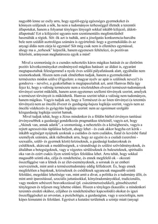 nagyobb lenne az esély arra, hogy egytől-egyig egészséges gyermekeket és
könnyen szüljenek a nők, ha nem a tudományos terhességgel illetnék a teremtői
állapotukat, hanem a folyamat tényleges lényegét sokkal inkább kifejező, áldott-
állapotnak! Ezt a kifejezést ugyanis nem szentimentális megfontolásból
használták a régiek. Sőt: ők azt is tudták, ami a jósolgatás konkurencia-harcába
bele nem szédült asztrológus számára is egyértelmű: hogy a gyermekáldás és az
anyagi áldás nem zárja ki egymást! Sőt még csak nem is ellentétes egymással,
ahogy ma a „terhesek” képzelik, hanem egyenesen feltételezi, és pozitívan
felerősíti, arányosan meghatározza egyik a mást!
Mivel a szomorúság és a csendes neheztelés káros mágikus hatását és az életöröm
pozitív következményeket eredményező mágikus hatásait: az áldást is, egyaránt
megtapasztaltuk feleségemmel a nyolc éves szülői pályafutásunk alatt, egyáltalán nem
szomorkodunk. Hiszen nem csak elméletben tudjuk, hanem a gyermekeinket
természetes módon szülve (Figyelem: a magyar nyelv az apát is szülőnek nevezi!) és
gondozva – nevelve, a gyakorlatban is megtapasztaltuk azt, amit Hamvas Béla úgy
fejez ki, hogy a valóság természete nem a részletekben elvesző természet-tudományok
törvényei szerint működik, hanem azon egyetemes szellemi törvények szerint, amelyek
a természet törvényeit is működtetik. Hamvas szerint tehát a valóság nem tudományos,
hanem mágikus. Vagyis tudjuk azt, hogy a Természet és az Isten törvényei (a teremtés
törvényei) nem az öncélú élvezet és gazdagság-hajsza logikája szerint, vagyis nem az
öncélú védekezés és gyógyítás logikája szerint: nem az egoizmust szolgáló
közgazdaság logikája szerint hatnak.
Mivel tudjuk tehát, hogy a Jézus mindenkor és a földön bárhol érvényes tanításai
érvényesebbek a gazdasági gondolkozás pragmatikus tételeinél, vagyis azt, hogy
„Akinek van, annak adatik”, a szomorúság, a neheztelés és a kétségbeesés, vagyis a
rejtett agresszivitás táplálása helyett, ahogy lehet - és csak akkor hogyha ezt kérik -
inkább segítséget nyújtunk azoknak a családos és nem családos, fiatal és kevésbé fiatal
személyek számára, akik ráébrednek arra, hogy az egyéni és a családi (szerelmi -
szexuális, szülő- és gyermek közti) kríziseknek, a gazdasági kudarcoknak és
csődöknek, akárcsak a meddősségnek, a várandósági és szülési szövődményeknek, és
általában a betegségeknek, vagy a végzetes sérüléseknek és baleseteknek, spirituális
oka van és ezért csakis ilyen szintű teljes feloldása lehet. Arra tehát, hogy sokkal
magasabb szintű oka, célja és rendeltetése, és ennek megfelelő ok – okozati
összefüggése van a létnek és az élet-eseményeknek, a sorsnak és az emberi
szervezetnek, mint amit a természettudomány eddig felfedezett. És, hogy ennek
megfelelően a bajoknak, kríziseknek és csődöknek ugyancsak magasabb szintű
feloldási, megoldási lehetősége van, mint amit a divat, a politika és a tudomány állít, és
mint amit iparosítással, szociális juttatásokkal, könyöradományokkal, tradicionális,
vagy modern sebészeti beavatkozással (pl. császármetszésekkel), génsebészettel
ténylegesen és teljesen meg lehetne oldani. Hiszen a tényleges (kauzális: a mindenkori
teremtés eredeti okához, céljához és rendeltetéséhez kapcsolódó) okokat és igazi
összefüggéseket az orvostan, a pszichológia, a gazdaságtan, vagy a szociológia, nem
képes kimutatni és feloldani. Egyrészt a kutatási területnek a szintje miatt (anyagi
 