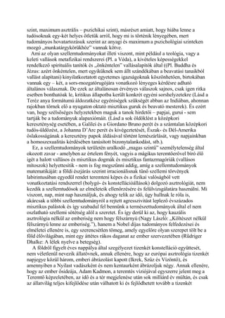 szint, maximum asztrális – pszichikai szint), másrészt amiatt, hogy hiába lenne a
tudósoknak egy-két helyes ötletük arról, hogy mi is történik lényegében, mert
tudományos hovatartozásuk szerint az anyagi és maximum a pszichológiai szinteken
mozgó „munkatárgykörükhöz” vannak kötve.
Ami az olyan szellemtudományokat illeti viszont, mint például a teológia, vagy a
keleti vallások metafizikai rendszerei (Pl. a Véda), a kivételes képességekkel
rendelkező spirituális tanítók és „önkéntelen” vallásalapítók által ((Pl. Buddha és
Jézus: azért önkéntelen, mert egyiküknek sem állt szándékában a beavatási tanaikból
vallást alapítani) kinyilatkoztatott egyetemes igazságoknak köszönhetően, birtokában
vannak egy – két, a sors-mozgatórugójára vonatkozó lényeges kérdésre adható
általános válasznak. De ezek az általánosan érvényes válaszok sajnos, csak igen ritka
esetben bonthatóak le, kritikus állapotba került konkrét egyéni sorshelyzetekre (Lásd a
Teréz anya formátumú áldozatkész egyéniségek szükségét abban az Indiában, ahonnan
rajokban törnek elő a nyugaton oktató misztikus guruk és beavató mesterek). És ezért
van, hogy szélsőséges helyzetekben maguk a tanok hirdetői – papjai, gurui - sem
tartják be a tudományuk alapaxiómáit. (Lásd a sok öldöklést a középkori
kereszténység esetében, a Galilei és a Giordano Bruno perét és a számtalan középkori
tudós-üldözést, a Johanna D’Arc perét és kivégeztetését, Észak- és Dél-Amerika
őslakosságának a keresztény papok áldásával történt lemészárlását, vagy napjainkban
a homoszexualitás kérdésében tanúsított bizonytalankodást, stb.).
Ez, a szellemtudományok területén uralkodó „magas szintű” személytelenség által
okozott zavar - amelyben az értelem fényét, vagyis a mágikus teremtőerővel bíró élő
igét a halott vallásos és misztikus dogmák és misztikus fantazmagóriák (vallásos
mítoszok) helyettesítik - nem is fog megszűnni addig, amíg a szellemtudományok
matematikáját: a földi észjárás szerint irracionálisnak tűnő szellemi törvények
labirintusában egyedül rendet teremteni képes és a fizikai valóságból vett
vonatkoztatási rendszerrel (bolygó- és konstellációállások) dolgozó asztrológiát, nem
kezdik a szellemtudósok az elméleteik ellenőrzésére és felülvizsgálatára használni. Mi
viszont, nap, mint nap használjuk, és ahogy telik az idő, úgy hullnak le róla is,
akárcsak a többi szellemtudományról a rejtett agresszivitást leplező évszázados
misztikus palástok és így szabadul fel bennünk a természettudományok által el nem
oszlatható szellemi sötétség alól a szeretet. És így derül ki az, hogy kauzális
asztrológia nélkül az emberiség nem hogy félszárnyú (Nagy László: „Költészet nélkül
félszárnyú lenne az emberiség.”), hanem a Nobel díjas tudományos felfedezései és
elméletei ellenére is, egy szerencsétlen tömeg, amely egyelőre olyan szerepet tölt be a
föld élővilágában, mint egy áttétes rákos daganat az ember szervezetében (Rüdriger
Dhalke: A lélek nyelve a betegség).
A földről figyelt éves nappálya által szegélyezet tizenkét konstelláció együttesét,
nem véletlenül nevezik állatövnek, annak ellenére, hogy az európai asztrológia tizenkét
napjegye közül három, emberi ábrázolást kapott (Ikrek, Szűz és Vízöntő), és
amennyiben a Nyilast vadászként és nem kentaurként ábrázoljuk négy. Annak ellenére,
hogy az ember ősideája, Adam Kadmon, a teremtés víziójával egyszerre jelent meg a
Teremtő képzeletében, az idő és a tér megjelenése után sok milliárd év múltán, és csak
az állatvilág teljes kifejlődése után válhatott ki és fejlődhetett tovább a tizenkét
 