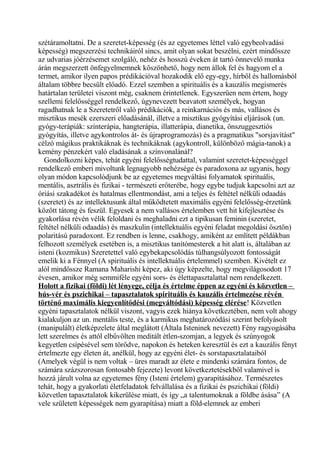 szétáramoltatni. De a szeretet-képesség (és az egyetemes léttel való egybeolvadási
képesség) megszerzési technikáiról sincs, amit olyan sokat beszélni, ezért mindössze
az udvarias jóérzésemet szolgáló, nehéz és hosszú éveken át tartó önnevelő munka
árán megszerzett önfegyelmemnek köszönhető, hogy nem állok fel és hagyom el a
termet, amikor ilyen papos prédikációval hozakodik elő egy-egy, hírből és hallomásból
általam többre becsült előadó. Ezzel szemben a spirituális és a kauzális megismerés
határtalan területei viszont még, csaknem érintetlenek. Egyszerűen nem értem, hogy
szellemi felelősséggel rendelkező, úgynevezett beavatott személyek, hogyan
ragadhatnak le a Szeretetről való prédikációk, a reinkarnációs és más, vallásos és
misztikus mesék ezerszeri előadásánál, illetve a misztikus gyógyítási eljárások (un.
gyógy-terápiák: színterápia, hangterápia, illatterápia, dianetika, önszuggesztiós
gyógyítás, illetve agykontrolos át- és újraprogramozás) és a pragmatikus "sorsjavítást"
célzó mágikus praktikáknak és technikáknak (agykontroll, különböző mágia-tanok) a
kemény pénzekért való eladásának a színvonalánál?
Gondolkozni képes, tehát egyéni felelősségtudattal, valamint szeretet-képességgel
rendelkező emberi mivoltunk legnagyobb nehézsége és paradoxona az ugyanis, hogy
olyan módon kapcsolódjunk be az egyetemes megváltási folyamatok spirituális,
mentális, asztrális és fizikai - természeti erőterébe, hogy egybe tudjuk kapcsolni azt az
óriási szakadékot és hatalmas ellentmondást, ami a teljes és feltétel nélküli odaadás
(szeretet) és az intellektusunk által működtetett maximális egyéni felelősség-érzetünk
között tátong és feszül. Egyesek a nem vallásos értelemben vett hit kifejlesztése és
gyakorlása révén vélik feloldani és meghaladni ezt a tipikusan feminin (szeretet,
feltétel nélküli odaadás) és maszkulin (intellektuális egyéni feladat megoldási ösztön)
polaritású paradoxont. Ez rendben is lenne, csakhogy, amiként az említett példákban
felhozott személyek esetében is, a misztikus tanítómesterek a hit alatt is, általában az
isteni (kozmikus) Szeretettel való egybekapcsolódás túlhangsúlyozott fontosságát
emelik ki a Fénnyel (A spirituális és intellektuális értelemmel) szemben. Kivételt ez
alól mindössze Ramana Maharishi képez, aki úgy képzelte, hogy megvilágosodott 17
évesen, amikor még semmiféle egyéni sors- és élettapasztalattal nem rendelkezett.
Holott a fizikai (földi) lét lényege, célja és értelme éppen az egyéni és közvetlen –
hús-vér és pszichikai – tapasztalatok spirituális és kauzális értelmezése révén
történő maximális kiegyenlítődési (megváltódási) képesség elérése! Közvetlen
egyéni tapasztalatok nélkül viszont, vagyis ezek hiánya következtében, nem volt ahogy
kialakuljon az un. mentális teste, és a karmikus meghatározódási szerint befolyásolt
(manipulált) életképzelete által meglátott (Általa Isteninek nevezett) Fény ragyogásába
lett szerelmes és attól elbűvölten meditált étlen-szomjan, a legyek és szúnyogok
kegyetlen csípésével sem törődve, napokon és heteken keresztül és ezt a kauzális fényt
értelmezte egy életen át, anélkül, hogy az egyéni élet- és sorstapasztalataiból
(Amelyek végül is nem voltak – üres maradt az élete e mindenki számára fontos, de
számára százszorosan fontosabb fejezete) levont következtetésekből valamivel is
hozzá járult volna az egyetemes fény (Isteni értelem) gyarapításához. Természetes
tehát, hogy a gyakorlati életfeladatok felvállalása és a fizikai és pszichikai (földi)
közvetlen tapasztalatok kikerülése miatt, és így „a talentumoknak a földbe ásása” (A
vele született képességek nem gyarapítása) miatt a föld-elemnek az emberi
 