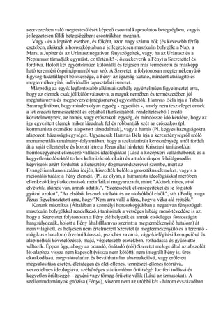 szervezetben való megtestesülését képező csonttal kapcsolatos betegségben, vagyis
jellegzetesen földi betegségében: csontrákban meghalt.
Vagy - és a legtöbb esetben, és főként, azon nagy számú nők (és kevesebb férfi)
esetében, akiknek a horoszkópjában a jellegzetesen maszkulin bolygók: a Nap, a
Mars, a Jupiter és az Uránusz negatívan fényszögeltek, vagy, ha az Uránusz és a
Neptunusz támadják egymást, ez történik! -, összekeverik a Fényt a Szeretettel és
fordítva. Holott két egyértelműen különálló és teljesen más természetű és másképp
ható teremtési ősprincípiumról van szó. A Szeretet: a folytonosan megtermékenyülő
Egység-tudatállapot bölcsessége, a Fény: az igazság-kutató, mindent átvilágító és
megtermékenyítő, individuális tapasztalati ismeret.
Márpedig az egyik legfontosabb alkímiai szabály egyértelműen figyelmeztet arra,
hogy az elemek csak jól különválasztva, a maguk nemében és természetében jól
meghatározva és megnevezve (megismerve) egyesíthetők. Hamvas Béla írja a Tabula
Smaragdinában, hogy minden olyan egység - egyesítés -, amely nem tesz eleget ennek
a lét eredeti természetéből és céljából (funkciójából, rendeltetéséből) eredő
követelménynek, az hamis, vagy erőszakolt egység, és mindössze idő kérdése, hogy az
így egyesített elemek mikor lázadnak fel és robbantják szét az erőszakos (pl.
kommunista eszmékre alapozott társadalmak), vagy a hamis (Pl. kegyes hazugságokra
alapozott házasság) egységet. Ugyancsak Hamvas Béla írja a kereszténységről szóló
monumentális tanulmány-folyamában, hogy a szekularizált kereszténység attól fordult
át a saját ellentétébe és hozott létre a Jézus által hirdetett Krisztusi tanításokkal
homlokegyenest ellenkező vallásos ideológiákat (Lásd a középkori vallásháborúk és a
kegyetlenkedésektől terhes kolonizációk okait) és a tudományos felvilágosodás
képviselői azért fordultak a keresztény dogmarendszerével szembe, mert az
Evangélium kanonizálása idején, kiszedték belőle a gnosztikus elemeket, vagyis a
racionális tudás: a Fény elemeit. (Pl. az olyan, a humanista ideológiákkal merőben
ellenkező kinyilatkoztatások metafizikai magyarázatát, mint: "Akinek nincs, attól
elvétetik, akinek van, annak adatik.", "Szeressétek ellenségeiteket és le fogjátok
győzni azokat", "Az elsőből lesznek utolsók és az utolsókból elsők", stb.) Pedig maga
Jézus figyelmeztetett arra, hogy "Nem arra való a fény, hogy a véka alá rejtsék."
Korunk misztikus (Általában a személyi horoszkópjukban a negatívan fényszögelt
maszkulin bolygókkal rendelkező.) tanítóinak a vétséges hibáig menő tévedése is az,
hogy a Szeretetet folytonosan a Fény elé helyezik és annak elsődleges fontosságát
hangsúlyozzák, holott a Fény által (Hamvas szerint: a megtermékenyítő hatalom) át
nem világított, és helyesen nem értelmezett Szeretet (a megtermékenyülő és a teremtő -
mágikus - hatalom) érzelmi káosszá, pszichés zavarrá, vágy-kielégítési korrupcióvá és
alap nélküli követelőzéssé, majd, végletesebb esetekben, rothadássá és gyűlöletté
változik. Éppen úgy, ahogy az odaadó, önátadó (női) Szeretet melege által az abszolút
lét-alaphoz vissza nem kapcsolt (vissza nem kötött), nem integrált Fény is, üres
okoskodássá, megvalósulatlan és beválthatatlan absztrakcióvá, vagy erőletett
megvalósítása esetén, életidegen és élet-ellenes, természet-ellenes teóriává,
veszedelmes ideológiává, szélsőséges stádiumában őrültségé: luciferi tudássá és
kegyetlen örültséggé – egyéni vagy tömeg-őrületté válik (Lásd az izmusokat). A
szellemtudományok gnózisa (Fénye), viszont nem az utóbbi két - három évszázadban
 