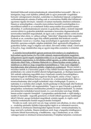 hirtelenül felduzzadt természettudományok valamelyikében keresendő! - Bár az is
kétségtelen, hogy ezek fejlődése jobbnál jobb és egyre pontosabb vizsgálódást
biztosító valóságismereti elemeket, eszközöket és elméleteket képesek szolgáltatni a
szellemtudományok számára (Futólag csak az asztronómus Hubble által felfedezett
egyetemes tágulás törvényét, valamint a kvantum mechanika elméleteit említeném. -
Hanem az aritmológiában, a kauzális (nem jóslásra használt!) asztrológiában és a
misztifikáció nélküli és az avatatlanok fizikai aranycsinálási téveszméitől mentes
alkímiában. E szellemtudományok ismerete és gyakorlása nélkül, a keletről importált
szeretet-elérési és gyakorlási praktikák maximum a keresztény dogmarendszerek
terrorisztikus hatásától megszabadult, de úgyis csak a modern vallásos szintű érzelmi
állapotokat lehet elérni, és vallásos jellegű, "önkívületi" állapotokat lehet megidézni.
Ezeknek az un. ezoterikus (igazi fény nélküli) praktikák által beidézett szeretet-
állapotoknak viszont az a veszélye, hogy pszichológiai és agykutatási ismeretekkel
felsrófolt, egoizmus-szolgáló, mágikus praktikák (lásd: agykontroll) elfogadása és
gyakorlása mellett, maga is mágikus sors-idéző, élet-rontó erőkké válnak. (Arról nem
is beszélve, hogy mindeközben még az egyéni megváltás eszmeköre is érintetlen
marad.)
A személyi horoszkópokból egészen pontosan körvonalazva és meghatározva
kiolvasható egyéni karma (Az Ős-Lilith valamely megtestesüléseként megjelenő,
jellegzetesen egyéni negatív meghatározódás) és az azt egyedül feloldani képes egyéni
életfeladatok megismerése és felvállalása nélkül ugyanis, az ember mindössze az
idejekorán elhalt Osho, a Rámána Maharishi és a Ráma Krishna sorsára juthat, és
mindössze az érheti el, hogy rezignáltan konstatálhassa a "Vak vezet világtalant"
kinyilatkoztatás által jellemzett globális világhelyzet eredményeit. Hiszen mialatt a
misztikus tanítók és a keresztény papok a Fény nélküli Szeretet megváltó hatásáról
prédikálnak a kis számú híveikből alkotott hallgatóságuknak, az ökológiai katasztrófa
felé sodródó emberiség nagyobbik része (Amelynek személyi horoszkópjában a
feminin bolygók bő többségében negatívan fényszögelt), amely a Fényt, vagyis a
tudományt és az intellektust helyezi a Szeretet elé, a természettudósoktól, illetve a
természettudomány által szolgált technikától várja a boldogságát. És persze, a
tudomány és a technika által szolgált, öncélú gazdasági tevékenységek által beidézett
ökológiai katasztrófától való megmenekülést. Vagyis az igazi Fénynek a gyakorlati
(pragmatikus: technokrata) intellektusban jelentkező megnyilvánulásától. Az értelem
sors-könnyítési technikákat kereső-kutató, és a sors-kríziseket nem hogy feloldó,
hanem azokat szaporító formájától. A pragmatikus spekulációnak a végül mindig a
meddő (A harmadik - negyedik generációs civilizált nőknél egyenesen meddőséget
idéző!) felszíni: anyagi (technikai) megoldások szintjén ragadó, és végül a steril
technikai romhalmazba feneklő megnyilvánulási formájától.
Tévedés ne essék: nem arról van szó, hogy semmire sem alkalmas, és nincs szükség
a – eredetileg spirituális fejlődési képességeket tágító és az információ-szerzési,
közvetítési és értelmezési lehetőségeinket tágítani hivatott - természettudomány és,
hogy nem kell a technika. Hanem mindössze arról, hogy a hangsúlyt elsődlegesen a
szeretetre fektető kereszténység, a buddhizmus, vagy a hinduizmus, az un. reális
valóságot kutató és értelmező természettudomány (Valójában helytelen a természet-
 