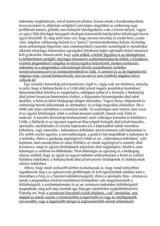 tudomány meghatározás, mivel természet-ellenes, hiszen annak a kizsákmányolását,
összezavarását és eltiprását szolgálja!) sem képes megoldani az emberiség nagy
problémáit hanem, globális sors-könnyítő ideológiaként, csak a krízist mélyíti, vagyis
az egész föld élővilágát fenyegető ökológiai katasztrófa beteljesülési lehetőségét hozza
egyre közelebb. És még arról sincs szó, hogy zavaros misztika és csoda-hívő, csoda-
váró, mágikus vallásosság helyett és a "precíz" természettudomány helyett, kizárólag
tiszta aritmológiát (figyelem: nem számmisztikát!), kauzális asztrológiát és metafizikai
alkímiát (tényleges harmonikus egységeket létrehozni képes spirituális belső ismeretet)
kell gyakorolni. Hanem arról, hogy ezek nélkül, a befelé figyelést és az önleleplezést
(a hibabelátást) szolgáló, tényleges önismereti szellemtudományok nélkül, a középkori
(szintén pragmatikus!) mágikus tevékenységeket helyettesítő, modern természet-
tudomány és a pragmatikus célszerűséget követő szemellenzős technika
természetszennyezővé és természetrombolóvá válik. A szeretet és az átvilágítatlan hit
mágikus ereje viszont karma-növelő, sors-zavaró és sors-romboló mágikus erővé
változik át!
Egy személyi horoszkóp jelzésrendszere végül is, végig csak azt értelmezi, árnyalja
és jelzi, hogy a Sárkányfarok és a Lilith által jelzett negatív pszichikai (karmikus)
determinációkat feloldva és meghaladva, miképpen juthat el a Személy a Sárkányfej
által jelzett kreatívan harmonikus élethez, a folyamatos biztonságtudat által adott
derűhöz, a belső és külső boldogsági állapot eléréséhez. Vagyis Jézus világméretű és
emberiség-méretű áldozatának az értelméhez: az evilági megváltás eléréséhez. De a
többi már teljes mértékben a személyen múlik. Az asztrológus nem irányít, nem veszi
el az egyéni felelősséget, tehát a szabad-akaratot senkitől, hanem csak feltár és
tanácsol. A kauzális horoszkóp-értelmezésnél, azért szükséges kiemelni és körülírni a
Lilith, a Sárfarok és az egymást negatívan fényszögelő bolygók által jelzett kauzális,
spirituális, intellektuális és érzelmi káprázatra (és a káprázatból adódó misztikus
kábulásra, vagy materiális - tudományos kábulatra: pozitivizmusra való hajlamokat is
(Ez utóbb szerint ugyanis, a sors-nehézségek, a gond és baj megoldható a tudomány és
a technika, illetve a gazdaság segítségével.) tehát az un. „tudományos kábulatra” való
hajlamot, mert amennyiben ez nincs felfedve, és ennek segítségével a személy által
beismerve, majd az egyéni életfeladatok teljesítése által meghaladva, feloldva, nem
lehetséges a szellemi továbbhaladás. Nem lehetséges az egészség és a boldogság
elérése anélkül, hogy az egyén ne tegyen hathatós erőfeszítéseket a belső és a külső
fejlődése érdekében, a Sárkányfarok által jelzett pozitív létállapotok és élethelyzetek
elérése érdekében.
Ahhoz, hogy minél szélesebb körben tisztázhassuk és, hogy minél mélyebben
ragadhassuk meg a az agresszivitás problémáját, ki kell egészítenünk mindazt amit a
fentiekben a Fény és a Szeretet különbözőségéről, illetve a spirituális fény - értelem és
annak a pragmatikus értelem (intellektus) formájában való megjelenésének a
különbségéről, a szellemtudomány és az un. természet-tudomány különbségéről
megtudtunk, meg kell még tennünk egy lényeges metafizikai megkülönböztetést.
Éspedig azt, hogy a természeti lényeknél észlelt általános „vad” mentalitás, ami
alapján és amely szerint, a természetben a legerősebb és/vagy az intelligensebb
(ravaszabb), vagy a legerősebb mérget (a legösszetettebb sűrített információt
 