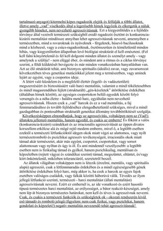 tartalmazó anyagot) kitermelni képes ragadozók elejtik és felfalják a többi állatot,
illetve amely „vad” viselkedés által a legerősebb hímek legyőzik és elkergetik a náluk
gyengébb hímeket, nem nevezhető agresszivitásnak. Ezt a kiegyenlítődés a a fejlődés
törvénye által vezérelt természeti szükségből eredő ragadozói ösztönt és konkurencia-
kizárói mentalitást mindössze annyiban lehet agresszivitásnak nevezni, amennyiben a
természetben, mind a rovaroknak és nyüveknek - férgeknek, húsevő bacilusoknak
mind a közbeeső, vagy a csúcs-ragadozóknak, ösztönszerűen és kíméletlenül minden
hibás, vagy kiegyenlítetlen állapotban levő biológiai struktúrát el kell emészteni. (Fel
kell falni könyörtelenül és fel kell dolgozni minden állatot és személyt amely - vagy
amelynek a szülője! - nem eléggé éber, és mindent ami a ritmus és a ciklus törvénye
szerint, a földi küldetését bevégezte és már minden vonatkozásban hanyatlásban van.
Azt az élő struktúrát tehát, ami bizonyos spirituális (ideális) zavar, vagy zavarsorozat
következtében téves genetikai mutációkkal jelent meg a természetben, vagy aminek
lejárt az egyéni, vagy a csoportos ideje.
A létért való küzdelem és a megfelelő élettér (legelő- és vadászterület)
megszerzéséért és biztosításáért való harci mentalitás, valamint a minél tökéletesebben
és minél magasrendűben fejlett (strukturált) „gén-készletek” átörökítése érdekében
(általában hímek között), az egységes csoportokon belüli egyedek között folyó
versengés és a néha életre - halálra menő harc, egyáltalán nem nevezhető
agresszivitásnak. Hiszen ezek a „vad” harcok és ez a vad mentalitás, a faj
fennmaradásához és tovább fejlődéséhez elengedhetetlenül szükséges, mivel a minél
gazdagabban és pontosabban strukturált genetikai állomány továbbörökítését szolgálja.
Következésképpen elmondhatjuk, hogy az agresszivitás, voltaképen nem az (Vad!)
állatokra jellemző mentalitás, hanem egyedül, és csakis az emberre! És főként a valós
(konkurencia-kizáró) szándékait és az irracionális agresszivitását az éppen divatos
korszellem erkölcse alá és mögé rejtő modern emberre, mivel ő, a legtöbb esetben
ezektől a természeti létfunkcióktól idegen okok miatt végzi az alattomos, vagy nyílt
természetromboló és pszichikai agresszív tevékenységeit, irracionális okok miatt
támad akár természetet, akár más egyént, csoportot, csoportokat, vagy sorsot
alattomosan vagy nyíltan és úgy is öl. És ami mindennél veszélyesebb: a legtöbb
esetben nem is fizikailag támad és gyilkol, hanem pszichikailag, mentálisan és
képzeletben (rejtett vágyai és szándékai szerint) támad, megszüntet, eltüntet, és/vagy
kiírt önkéntelenül, miközben toleranciáról, szeretetről beszél.
Az állatok világában voltaképpen nem is létezik (érzelmi, mentális, vagy spirituális
alapú) agresszió, csak a létfennmaradás érdekében és a minél egészségesebb gének
átörökítése érdekében folyó harc, még akkor is, ha ezek a harcok az egyes fajok
esetében valóságos családok, vagy falkák közötti háborúvá válik. Tévedés az ilyen
jellegű létfunkció szerinti, természeti - harci mentalitást (állati mentalitást)
agresszivitásnak nevezni. Ezért ez embernél is, az ide vonatkozó és ezért hasonló
típusú természetes harci mentalitást, az erélyességet, a bátor reakció-készséget, amely
nem lép át bizonyos természetes határokat, nem kell és téves is agresszívnak nevezni.
Csak, és csakis a természeti funkciók és szükségletek ok - okozati rendszerén kívül
eső támadó és romboló jelegű (figyelem: nem csak fizikai, vagy pszichikai, hanem
gondolati és képzeleti!) negatív mentalitás nevezendő tehát agresszivitásnak!
 