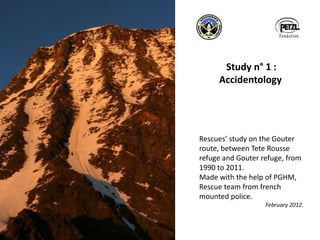 Study n° 1 :
Accidentology
Rescues’ study on the Gouter
route, between Tete Rousse
refuge and Gouter refuge, from
1990 to 2011.
Made with the help of PGHM,
Rescue team from french
mounted police.
February 2012.
 