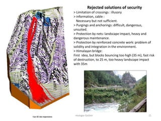 Accidentologie-Goûter 21
Rejected solutions of security
> Limitation of crossings : illusory
> information, cable :
Necessary but not sufficient.
> Purgings and anchorings: difficult, dangerous,
unsuited.
> Protection by nets: landscape impact, heavy and
dangerous maintenance.
> Protection by reinforced concrete work: problem of
solidity and integration in the environment.
> Himalayan bridge:
First idea, but blocks bouncing too high (35 m), fast risk
of destruction, to 25 m, too heavy landscape impact
with 35m
 