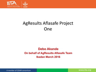 www.iita.orgA member of CGIAR consortium
AgResults Aflasafe Project
One
Debo Akande
On behalf of AgResults Aflasafe Team
Ibadan March 2016
 