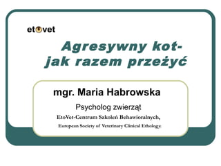 Agresywny kot-
jak razem przeżyć
mgr. Maria Habrowska
Psycholog zwierząt
EtoVet-Centrum Szkoleń Behawioralnych,
European Society of Veterinary Clinical Ethology.
 