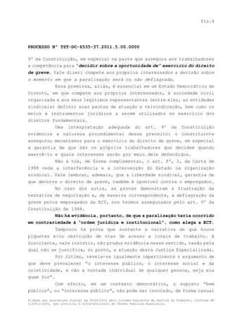 fls.4




PROCESSO Nº TST-DC-6535-37.2011.5.00.0000

9º da Constituição, em especial na parte que assegura aos trabalhadores
a competência para “decidir sobre a oportunidade de” exercício do direito
de greve. Vale dizer: compete aos próprios interessados a decisão sobre
o momento em que a paralisação será ou não deflagrada.
          Essa premissa, aliás, é essencial em um Estado Democrático de
Direito, em que compete aos próprios interessados, à sociedade civil
organizada e aos seus legítimos representantes (entre eles, as entidades
sindicais) definir suas pautas de atuação e reivindicação, bem como os
meios e instrumentos jurídicos a serem utilizados no exercício dos
direitos fundamentais.
          Uma interpretação adequada do art. 9º da Constituição
evidencia a natureza procedimental desse preceito: o constituinte
assegurou mecanismos para o exercício do direito de greve, em especial
a garantia de que são os próprios trabalhadores que decidem quando
exercê-lo e quais interesses serão por meio dele defendidos.
          Não à toa, de forma complementar, o art. 8º, I, da Carta de
1988 veda a interferência e a intervenção do Estado na organização
sindical. Vale lembrar, ademais, que a liberdade sindical, garantia de
que decorre o direito de greve, também é oponível contra o empregador.
          No caso dos autos, as provas demonstram a frustração da
tentativa de negociação e, de maneira correspondente, a deflagração da
greve pelos empregados da ECT, nos termos assegurados pelo art. 9º da
Constituição de 1988.
          Não há evidência, portanto, de que a paralisação teria ocorrido
em contrariedade à “ordem jurídica e institucional”, como alega a ECT.
               Tampouco há prova que sustente a narrativa de que houve
piquetes e/ou obstrução de vias de acesso a locais de trabalho. A
Suscitante, vale insistir, não produz evidência nesse sentido, razão pela
qual não se justifica, no ponto, a atuação desta Justiça Especializada.
          Por último, revela-se igualmente impertinente o argumento de
que deve prevalecer “o interesse público, o interesse social e da
coletividade, e não a vontade individual de qualquer pessoa, seja ela
quem for”.
          Com efeito, em um contexto democrático, o suposto “bem
público”, ou “interesse público”, não pode ser invocado, de forma casual

Firmado por assinatura digital em 30/09/2011 pelo sistema AssineJus da Justiça do Trabalho, conforme MP
2.200-2/2001, que instituiu a Infra-Estrutura de Chaves Públicas Brasileira.
 