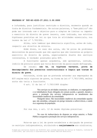 fls.5




PROCESSO Nº TST-DC-6535-37.2011.5.00.0000

e infundada, para justificar restrição a direitos, mormente quando se
trata de direitos fundamentais. Em outras palavras, o “bem público” não
pode ser invocado com o objetivo puro e simples de limitar ou impedir
o exercício do direito de greve (exceto, como indicado, nas estritas
hipóteses previstas em lei no que toca às atividades essenciais, nos
termos da Lei nº 7.783/89).
          Aliás, vale lembrar que democracia significa, antes de tudo,
respeito aos direitos da minoria.
          Além disso, no caso dos autos, não há prova de problemas
decorrentes da paralisação que não aqueles que são inerentes ao próprio
exercício do direito de greve, especialmente diante dos serviços
(relevantes, é verdade) prestados pela ECT.
           A Suscitante apenas argumenta, sem apresentar, contudo,
indício de prejuízo grave que teria decorrido da paralisação deflagrada.
           Em resumo: não há, na hipótese vertente, prova de
descumprimento dos preceitos constitucionais e legais que tratam do
direito de greve.
          Outrossim, ainda que se pretenda estender aos empregados da
ECT regime mais rigoroso de greve, na forma da Lei nº 7.783/1989, melhor
sorte não teria a Suscitante.
          O art. 11 da Lei nº 7.783/1989 dispõe:

                                Nos serviços ou atividades essenciais, os sindicatos, os empregadores
                          e os trabalhadores ficam obrigados de comum acordo, a garantir, durante a
                          greve, a prestação dos serviços indispensáveis ao atendimento das
                          necessidades inadiáveis da comunidade.
                                Parágrafo único. São necessidades inadiáveis da comunidade aquelas
                          que, não atendidas, coloquem em perigo iminente a sobrevivência, a saúde
                          ou a segurança da população.

               Por sua vez, o art. 12 do mesmo diploma preceitua:

                                No caso de inobservância do disposto no artigo anterior, o Poder
                          Público assegurará a prestação dos serviços indispensáveis.

          Note-se que a lei de greve estabelece a obrigação de prestar
os serviços indispensáveis, atribuindo-a conjuntamente aos sindicatos,

Firmado por assinatura digital em 30/09/2011 pelo sistema AssineJus da Justiça do Trabalho, conforme MP
2.200-2/2001, que instituiu a Infra-Estrutura de Chaves Públicas Brasileira.
 