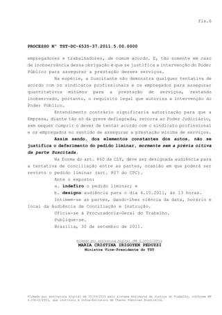 fls.6




PROCESSO Nº TST-DC-6535-37.2011.5.00.0000

empregadores e trabalhadores, de comum acordo. E, tão somente em caso
de inobservância dessa obrigação é que se justifica a intervenção do Poder
Público para assegurar a prestação desses serviços.
          Na espécie, a Suscitante não demonstra qualquer tentativa de
acordo com os sindicatos profissionais e os empregados para assegurar
quantitativos mínimos para a prestação de serviços, restando
inobservado, portanto, o requisito legal que autoriza a intervenção do
Poder Público.
          Entendimento contrário significaria autorização para que a
Empresa, diante tão só da greve deflagrada, recorra ao Poder Judiciário,
sem sequer cumprir o dever de tentar acordo com o sindicato profissional
e os empregados no sentido de assegurar a prestação mínima de serviços.
          Assim sendo, dos elementos constantes dos autos, não se
justifica o deferimento do pedido liminar, mormente sem a prévia oitiva
da parte Suscitada.
               Na forma do art. 860 da CLT, deve ser designada audiência para
a tentativa de conciliação entre as partes, ocasião em que poderá ser
revisto o pedido liminar (art. 807 do CPC).
          Ante o exposto:
          a. indefiro o pedido liminar; e
               b. designo audiência para o dia 4.10.2011, às 13 horas.
          Intimem-se as partes, dando-lhes ciência da data, horário e
local da Audiência de Conciliação e Instrução.
          Oficie-se à Procuradoria-Geral do Trabalho.
          Publique-se.
          Brasília, 30 de setembro de 2011.


                           Firmado por assinatura digital (MP 2.200-2/2001)
                            MARIA CRISTINA IRIGOYEN PEDUZZI
                                Ministra Vice-Presidente do TST




Firmado por assinatura digital em 30/09/2011 pelo sistema AssineJus da Justiça do Trabalho, conforme MP
2.200-2/2001, que instituiu a Infra-Estrutura de Chaves Públicas Brasileira.
 