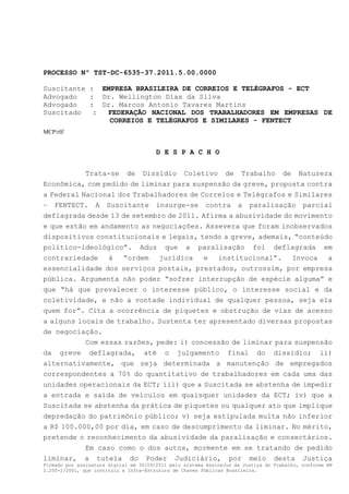 PROCESSO Nº TST-DC-6535-37.2011.5.00.0000

Suscitante : EMPRESA BRASILEIRA DE CORREIOS E TELÉGRAFOS - ECT
Advogado   : Dr. Wellington Dias da Silva
Advogado   : Dr. Marcos Antonio Tavares Martins
Suscitado   : FEDERAÇÃO NACIONAL DOS TRABALHADORES EM EMPRESAS DE
               CORREIOS E TELÉGRAFOS E SIMILARES - FENTECT
MCP/rlf/


                                        D E S P A C H O


          Trata-se de Dissídio Coletivo de Trabalho de Natureza
Econômica, com pedido de liminar para suspensão da greve, proposta contra
a Federal Nacional dos Trabalhadores de Correios e Telégrafos e Similares
– FENTECT. A Suscitante insurge-se contra a paralisação parcial
deflagrada desde 13 de setembro de 2011. Afirma a abusividade do movimento
e que estão em andamento as negociações. Assevera que foram inobservados
dispositivos constitucionais e legais, tendo a greve, ademais, “conteúdo
político-ideológico”. Aduz que a paralisação foi deflagrada em
contrariedade à “ordem jurídica e institucional”. Invoca a
essencialidade dos serviços postais, prestados, outrossim, por empresa
pública. Argumenta não poder “sofrer interrupção de espécie alguma” e
que “há que prevalecer o interesse público, o interesse social e da
coletividade, e não a vontade individual de qualquer pessoa, seja ela
quem for”. Cita a ocorrência de piquetes e obstrução de vias de acesso
a alguns locais de trabalho. Sustenta ter apresentado diversas propostas
de negociação.
           Com essas razões, pede: i) concessão de liminar para suspensão
da greve deflagrada, até o julgamento final do dissídio; ii)
alternativamente, que seja determinada a manutenção de empregados
correspondentes a 70% do quantitativo de trabalhadores em cada uma das
unidades operacionais da ECT; iii) que a Suscitada se abstenha de impedir
a entrada e saída de veículos em quaisquer unidades da ECT; iv) que a
Suscitada se abstenha da prática de piquetes ou qualquer ato que implique
depredação do patrimônio público; v) seja estipulada multa não inferior
a R$ 100.000,00 por dia, em caso de descumprimento da liminar. No mérito,
pretende o reconhecimento da abusividade da paralisação e consectários.
           Em caso como o dos autos, mormente em se tratando de pedido
liminar, a tutela do Poder Judiciário, por meio desta Justiça
Firmado por assinatura digital em 30/09/2011 pelo sistema AssineJus da Justiça do Trabalho, conforme MP
2.200-2/2001, que instituiu a Infra-Estrutura de Chaves Públicas Brasileira.
 