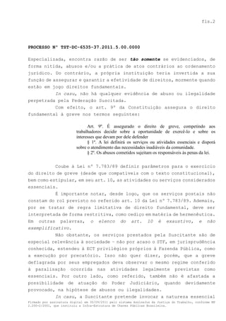 fls.2




PROCESSO Nº TST-DC-6535-37.2011.5.00.0000

Especializada, encontra razão de ser tão somente se evidenciados, de
forma nítida, abusos e/ou a prática de atos contrários ao ordenamento
jurídico. Do contrário, a própria instituição teria invertida a sua
função de assegurar e garantir a efetividade de direitos, mormente quando
estão em jogo direitos fundamentais.
           In casu, não há qualquer evidência de abuso ou ilegalidade
perpetrada pela Federação Suscitada.
          Com efeito, o art. 9º da Constituição assegura o direito
fundamental à greve nos termos seguintes:

                                Art. 9º. É assegurado o direito de greve, competindo aos
                          trabalhadores decidir sobre a oportunidade de exercê-lo e sobre os
                          interesses que devam por dele defender
                                § 1º. A lei definirá os serviços ou atividades essenciais e disporá
                          sobre o atendimento das necessidades inadiáveis da comunidade.
                                § 2º. Os abusos cometidos sujeitam os responsáveis às penas da lei.

               Coube à Lei nº 7.783/89 definir parâmetros para o exercício
do direito de greve (desde que compatíveis com o texto constitucional),
bem como estipular, em seu art. 10, as atividades ou serviços considerados
essenciais.
           É importante notar, desde logo, que os serviços postais não
constam do rol previsto no referido art. 10 da Lei nº 7.783/89. Ademais,
por se tratar de regra limitativa de direito fundamental, deve ser
interpretada de forma restritiva, como cediço em matéria de hermenêutica.
Em outras palavras, o elenco do art. 10 é exaustivo, e não
exemplificativo.
          Não obstante, os serviços prestados pela Suscitante são de
especial relevância à sociedade – não por acaso o STF, em jurisprudência
conhecida, estendeu à ECT privilégios próprios à Fazenda Pública, como
a execução por precatório. Isso não quer dizer, porém, que a greve
deflagrada por seus empregados deva observar o mesmo regime conferido
à paralisação ocorrida nas atividades legalmente previstas como
essenciais. Por outro lado, como referido, também não é afastada a
possibilidade de atuação do Poder Judiciário, quando devidamente
provocado, na hipótese de abusos ou ilegalidades.
          In casu, a Suscitante pretende invocar a natureza essencial
Firmado por assinatura digital em 30/09/2011 pelo sistema AssineJus da Justiça do Trabalho, conforme MP
2.200-2/2001, que instituiu a Infra-Estrutura de Chaves Públicas Brasileira.
 