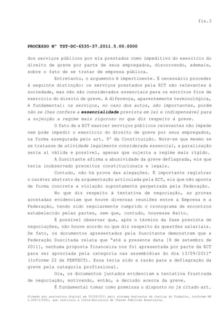 fls.3




PROCESSO Nº TST-DC-6535-37.2011.5.00.0000

dos serviços públicos por ela prestados como impeditivo do exercício do
direito de greve por parte de seus empregados, discorrendo, ademais,
sobre o fato de se tratar de empresa pública.
          Entretanto, o argumento é impertinente. É necessário proceder
à seguinte distinção: os serviços prestados pela ECT são relevantes à
sociedade, mas não são considerados essenciais para os estritos fins de
exercício do direito de greve. A diferença, aparentemente terminológica,
é fundamental: os serviços, no caso dos autos, são importantes, porém
não se lhes confere a essencialidade prevista em lei e indispensável para
a sujeição a regime mais rigoroso no que diz respeito à greve.
          O fato de a ECT exercer serviços públicos relevantes não impede
nem pode impedir o exercício do direito de greve por seus empregados,
na forma assegurada pelo art. 9º da Constituição. Note-se que mesmo se
se tratasse de atividade legalmente considerada essencial, a paralisação
seria aí válida e possível, apenas que sujeita a regime mais rígido.
          A Suscitante afirma a abusividade da greve deflagrada, eis que
teria inobservado preceitos constitucionais e legais.
           Contudo, não há prova das alegações. É importante registrar
o caráter abstrato da argumentação articulada pela ECT, eis que não aponta
de forma concreta a violação supostamente perpetrada pela Federação.
           No que diz respeito à tentativa de negociação, as provas
acostadas evidenciam que houve diversas reuniões entre a Empresa e a
Federação, tendo sido regularmente cumprido o cronograma de encontros
estabelecido pelas partes, sem que, contudo, houvesse êxito.
           É possível observar que, após o término da fase prevista de
negociações, não houve acordo no que diz respeito às questões salariais.
De fato, os documentos apresentados pela Suscitante demonstram que a
Federação Suscitada relata que “até a presente data [8 de setembro de
2011], nenhuma proposta financeira nos foi apresentada por parte da ECT
para ser apreciada pela categoria nas assembléias do dia 13/09/2011”
(Informe 22 da FENTECT). Essa teria sido a razão para a deflagração da
greve pela categoria profissional.
          Ora, os documentos juntados evidenciam a tentativa frustrada
de negociação, motivando, então, a decisão acerca da greve.
          É fundamental tomar como premissa o disposto no já citado art.

Firmado por assinatura digital em 30/09/2011 pelo sistema AssineJus da Justiça do Trabalho, conforme MP
2.200-2/2001, que instituiu a Infra-Estrutura de Chaves Públicas Brasileira.
 