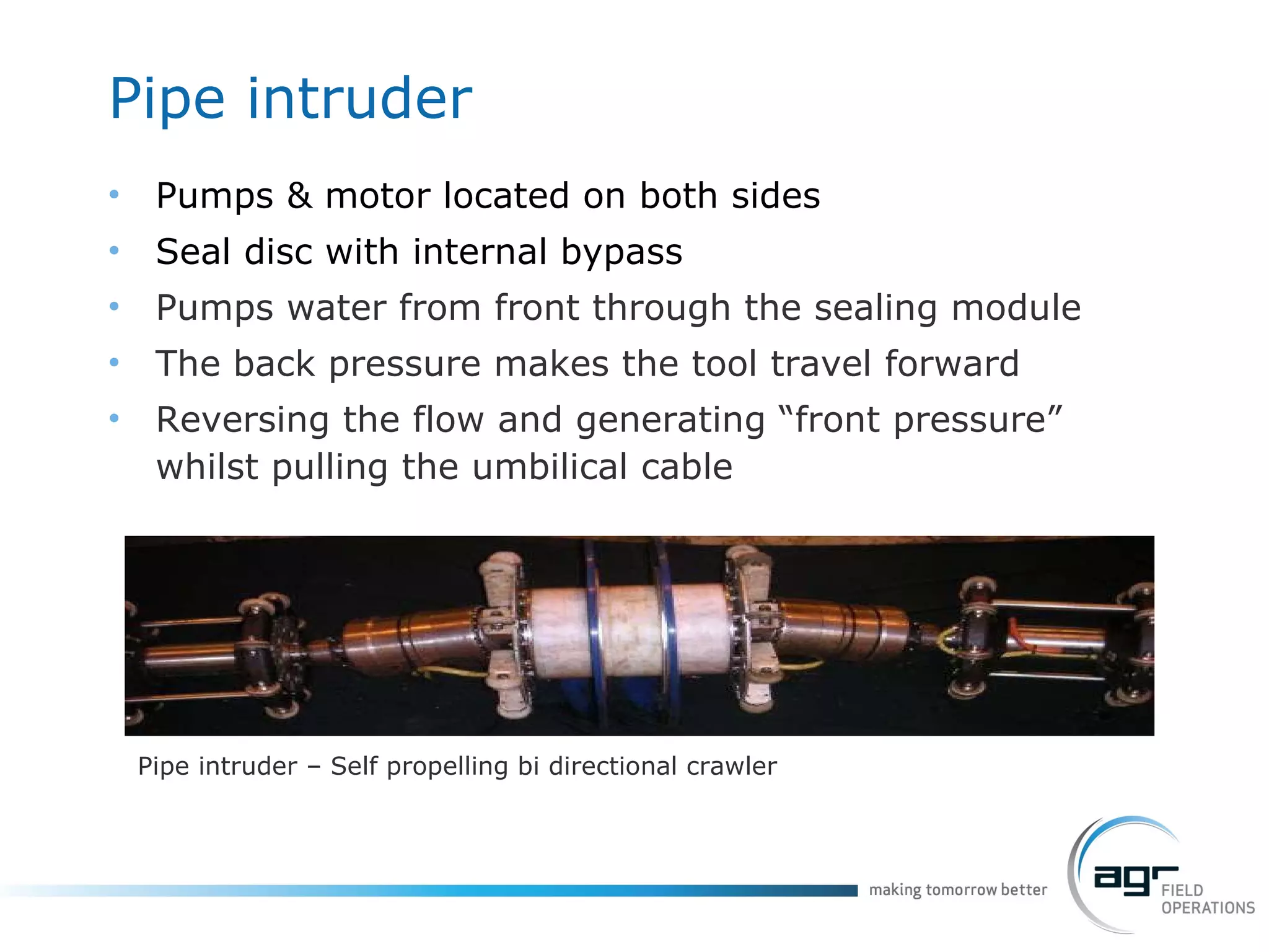 Pipe  intruder Pumps & motor located on both sides Seal disc with internal bypass Pumps water from front through the sealing module The back pressure makes the tool travel forward Reversing the flow and generating “front pressure” whilst pulling the umbilical cable Pipe intruder – Self propelling bi directional crawler 