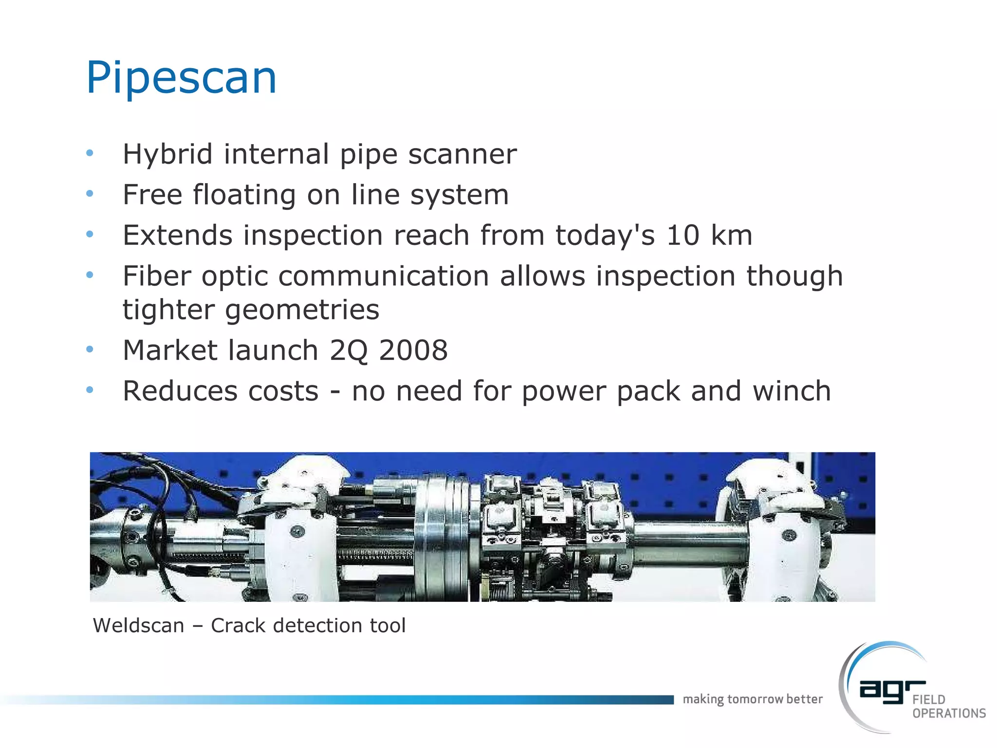 Pipescan Hybrid internal pipe scanner Free floating on line system Extends inspection reach from today's 10 km Fiber optic communication allows inspection though tighter geometries Market  launch  2Q 2008 Reduces costs - no need for power pack and winch Weldscan – Crack detection tool 