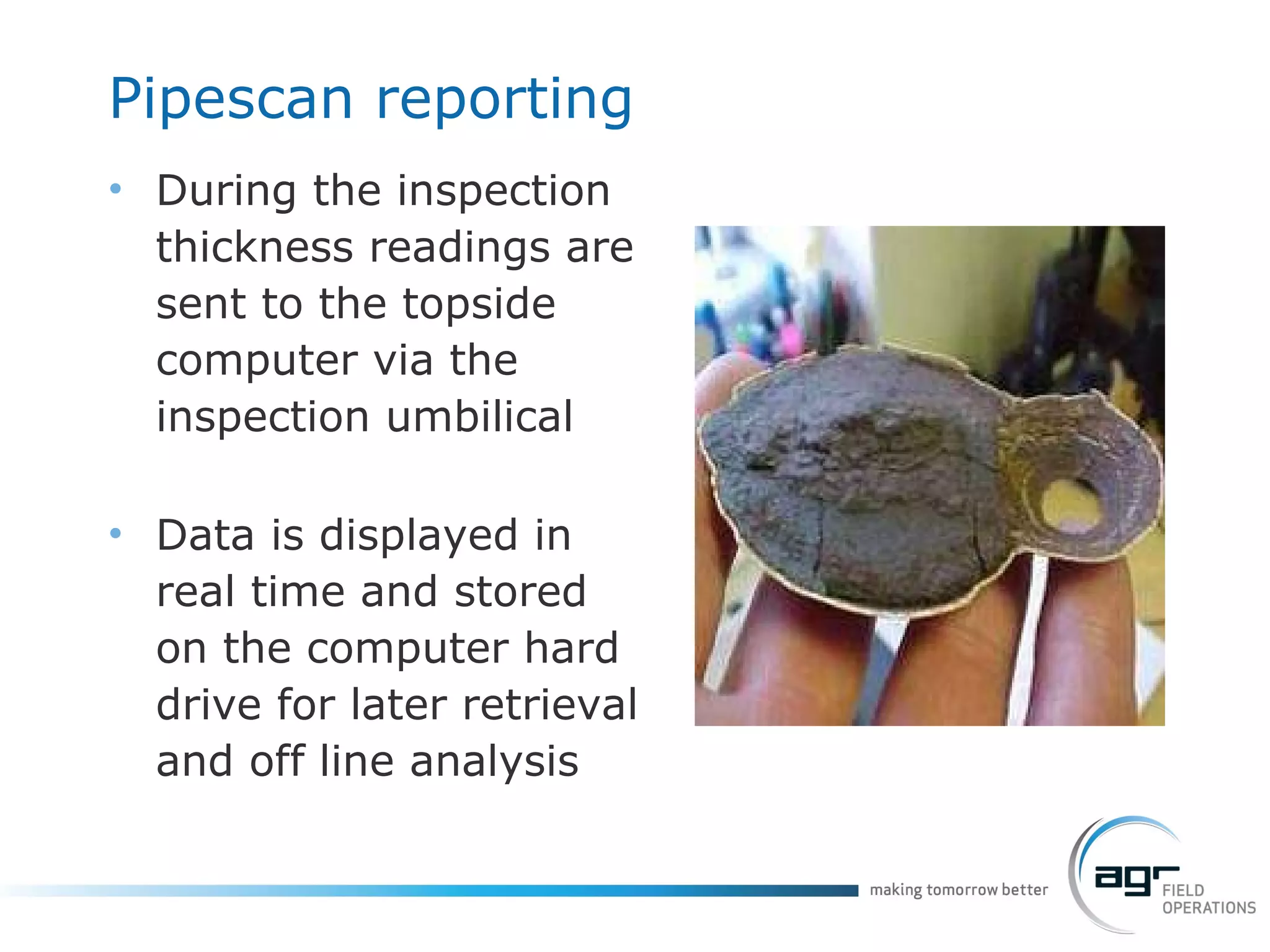 Pipescan  reporting During the inspection thickness readings are sent to the topside computer via the inspection umbilical Data is displayed in real time and stored on the computer hard drive for later retrieval and off line analysis 
