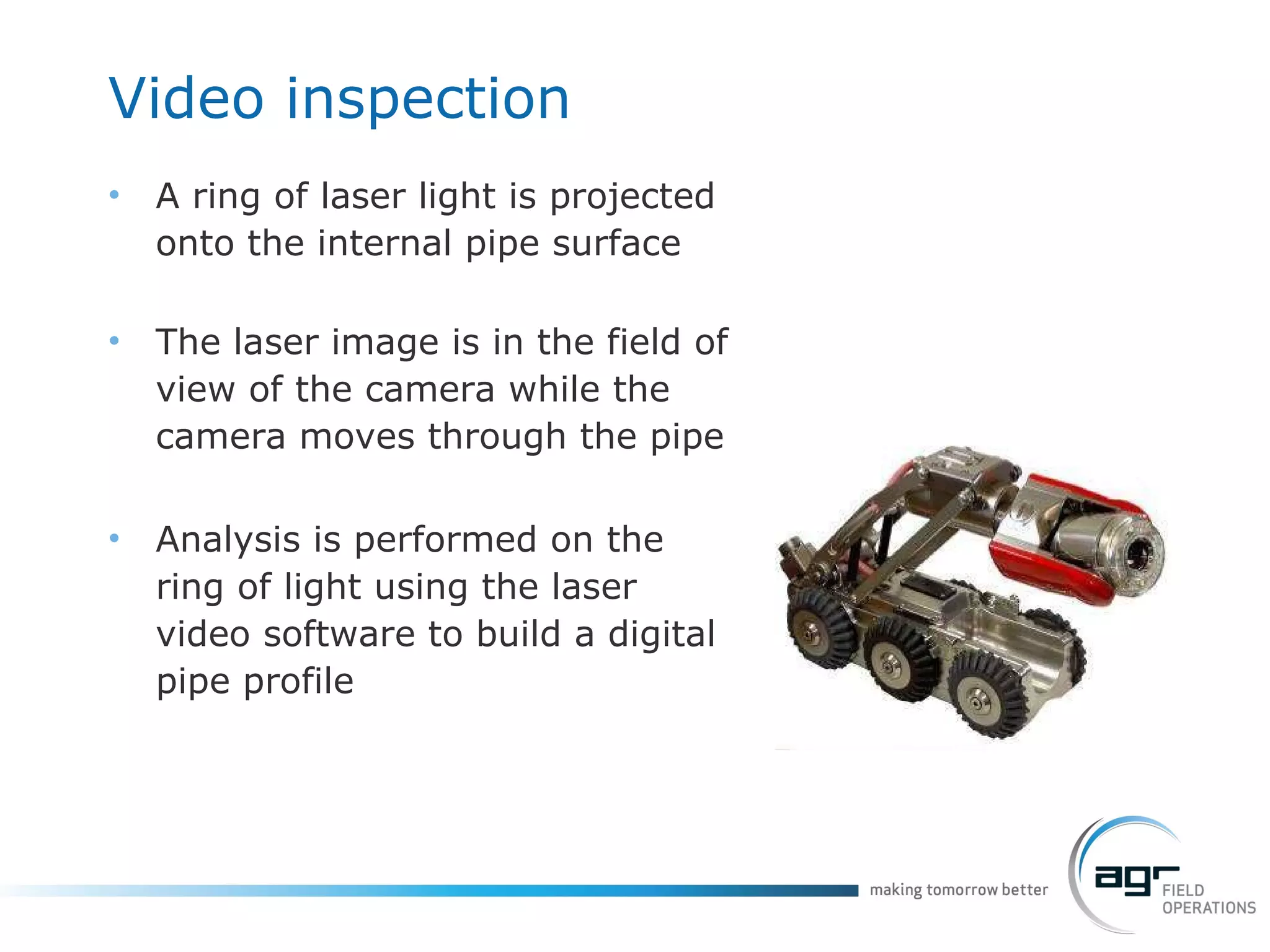 Video  inspection A ring of laser light is projected onto the internal pipe surface The laser image is in the field of view of the camera while the camera moves through the pipe Analysis is performed on the ring of light using the laser video software to build a digital pipe profile 