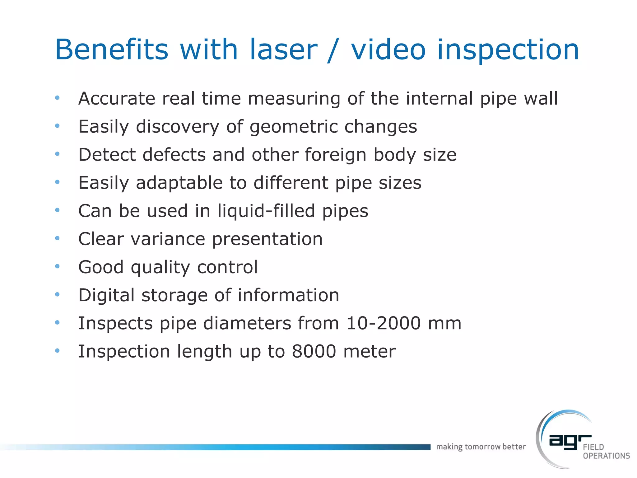 Benefits with laser / video inspection Accurate real time measuring of the internal pipe wall Easily discovery of geometric changes Detect defects and other foreign body size Easily adaptable to different pipe sizes Can be used in liquid-filled pipes Clear variance presentation Good quality control Digital storage of information Inspects pipe diameters from 10-2000 mm Inspection length up to 8000 meter 