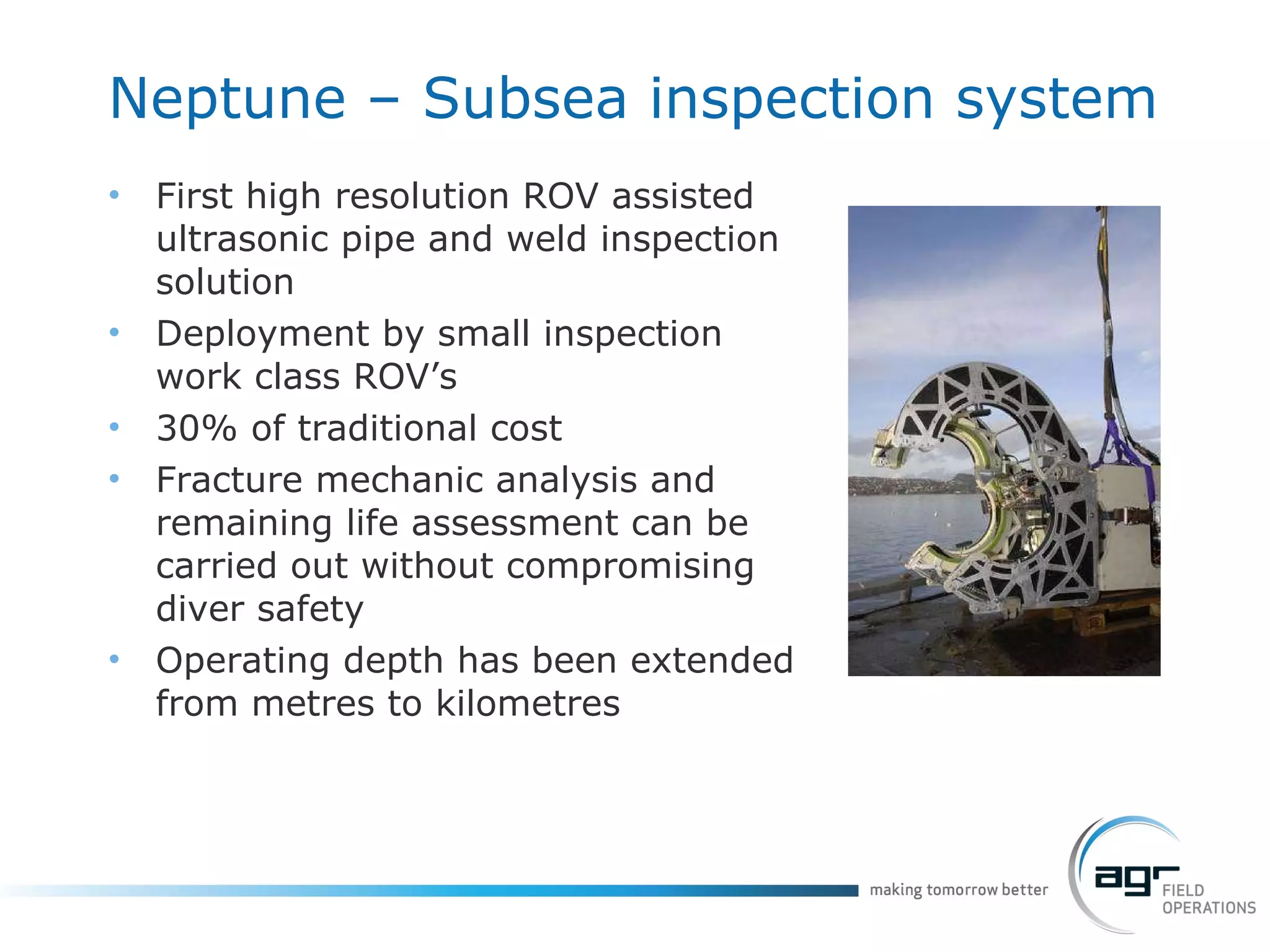 Neptune – Subsea inspection system First high resolution ROV assisted ultrasonic pipe and weld inspection solution Deployment by small inspection work class ROV’s 30% of traditional cost Fracture mechanic analysis and remaining life assessment can be carried out without compromising diver safety Operating depth has been extended from metres to kilometres 