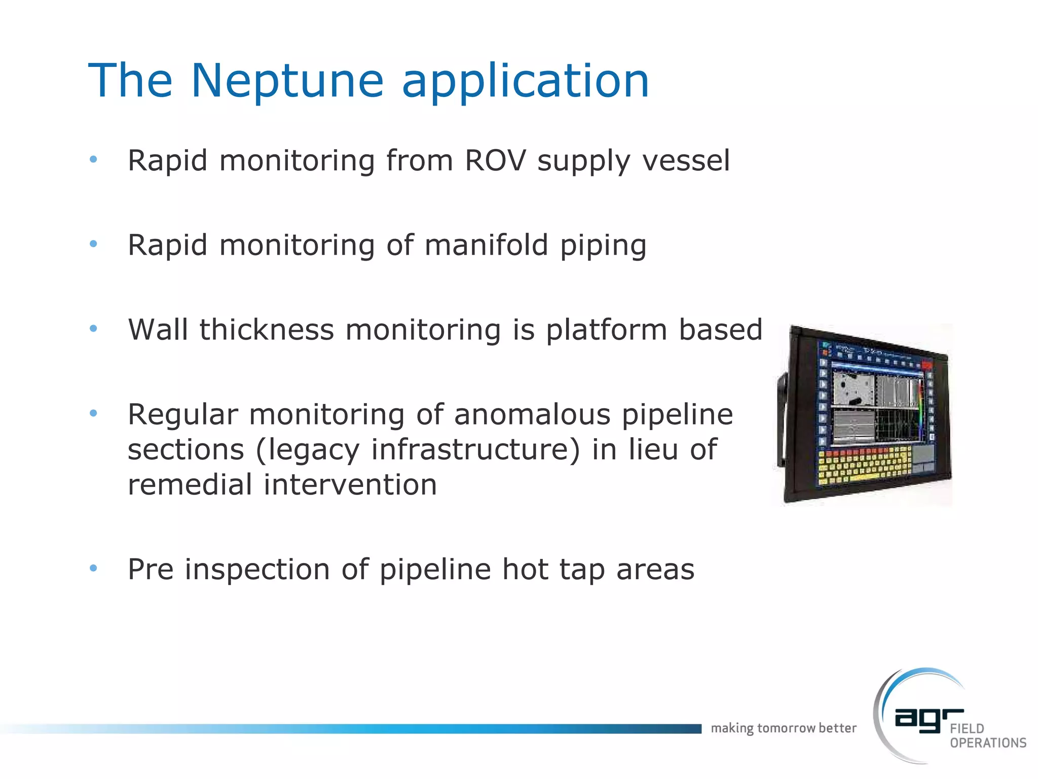 The Neptune application Rapid monitoring from ROV supply vessel Rapid monitoring of manifold piping Wall thickness monitoring is platform based Regular monitoring of anomalous pipeline sections (legacy infrastructure) in lieu of remedial intervention Pre inspection of pipeline hot tap areas 