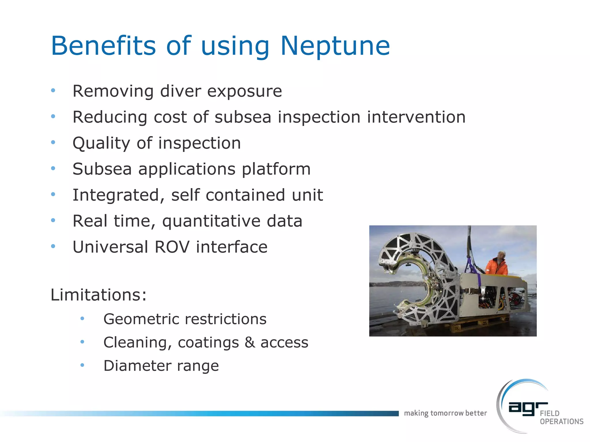 Benefits of using Neptune Removing diver exposure Reducing cost of subsea inspection intervention Quality of inspection Subsea applications platform Integrated, self contained unit Real time, quantitative data Universal ROV interface Limitations: Geometric restrictions Cleaning, coatings & access Diameter range 